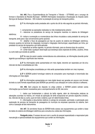 114
Art. 445. Fica a Superintendência de Transporte e Trânsito – STTRANS com o encargo de
fornecer à Secretaria da Receita Municipal - SEREM informações necessárias à fiscalização do Imposto sobre
Serviços de Qualquer Natureza – ISS incidente na prestação do serviço de transporte público.
§ 1º As informações serão prestadas até o quinto dia útil do mês seguinte ao período informado,
devendo:
I - compreender as operações realizadas no mês imediatamente anterior;
II - relacionar os prestadores do serviço de transporte inseridos no sistema de bilhetagem
eletrônica;
III - indicar a numeração e a nomenclatura das linhas vinculadas a cada prestador do serviço de
transporte, tanto para o tipo convencional quanto opcional;
IV - detalhar o fluxo de passageiros por tipo de usuário do sistema de bilhetagem eletrônica,
inclusive usuários do terminal de integração municipal e integração intermunicipal, especificados por linha, por
prestador do serviço de transporte e por tarifa aplicada;
V - especificar as tarifas vigentes, no período informado, para os diversos tipos de usuários;
VI - conter toda e qualquer observação que esclareça casos especiais de tarifas, usuários, linhas
ou outro dado que exceda ao padrão.
§ 2º No caso de serem usadas nomenclaturas e/ou abreviaturas, as informações deverão portar
legenda que esclareça o significado das mesmas.
§ 3º As informações serão apresentadas em meio digital, devendo ser separadas por dia e/ou
intervalo de dias e consolidadas por mês.
§ 4º As informações consolidadas por mês serão apresentadas também em meio impresso.
§ 5º A SEREM poderá homologar sistema de computador para importação e transmissão das
informações em meio digital.
§ 6º As informações apresentadas em meio digital devem ser geradas em arquivo com formato
de texto ou outro formato especificado pela SEREM que permita a sua utilização em outros cálculos e softwares.
Art. 446. Sem prejuízo do disposto no artigo anterior, a SEREM poderá solicitar outras
informações que se fizerem necessárias para o acompanhamento do ISS, tais como:
I - dados que fundamentam o cálculo da tarifa vigente, além de informações relativas às
alterações ocorridas na mesma, em virtude da aplicação de tarifa excepcional em período específico (horário,
dia, intervalo de dias ou outro), quer em todo o sistema, quer em determinadas linhas;
II - informações e documentos relativos à outorga de concessão, permissão e autorização para
exploração de serviços de transporte de passageiros do município às empresas operantes do sistema, bem
como a cassação de tais instrumentos.
Art. 447. Os servidores fiscais da SEREM terão acesso aos equipamentos que contém a base
de dados do sistema de bilhetagem eletrônica para consulta e/ou coleta das informações.
Parágrafo único. O acesso dar-se-á com o auxílio do pessoal especializado e responsável pela
manutenção e operacionalidade dos equipamentos que contém as informações.
Seção V
 