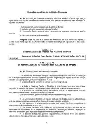 115
Obrigações Acessórias das Instituições Financeiras
Art. 448. As Instituições Financeiras, autorizadas a funcionar pelo Banco Central, cujos serviços
sejam centralizados noutras dependências,deverão manter, nas agências estabelecidas neste Município, os
seguintes documentos:
I - balancetes analíticos mensais com data do último dia do mês;
II - contratos referentes a serviços prestados e tomados;
III - documentos fiscais, recibos e outros instrumentos de pagamento relativos aos serviços
tomados;
IV - documentos de arrecadação municipal.
Parágrafo único. No caso de o contrato ser formalizado em nível nacional ou regional, a
agência deverá manter cópia dos documentos fixados no inciso III deste artigo com o percentual de rateio para a
agência.
C A P Í T U L O V
DA RESPONSABILIDADE DE TERCEIROS PELO PAGAMENTO DO IMPOSTO
Renumerado de Capítulo V para Capítulo VI pelo art. 4º, inciso I, do Decreto nº 6.940,
de 20.07.10.
C A P Í T U L O VI
DA RESPONSABILIDADE DE TERCEIROS PELO PAGAMENTO DO IMPOSTO
Art. 449. São responsáveis pelo pagamento do imposto:
I - os construtores, empreiteiros principais e administradores de obras hidráulicas, de construção
civil ou de reparação de edifícios, estradas, logradouros, pontes e congêneres, pelo imposto relativo aos serviços
prestados por subempreiteiros, exclusivamente de mão-de-obra;
II - pelo imposto devido em todos os serviços que lhe forem prestados:
a) a União, o Estado da Paraíba, o Município de João Pessoa, bem como seus órgãos,
integrantes de quaisquer dos poderes, os órgãos da administração pública, e os órgãos de regime interno;
b) as autarquias, as fundações públicas, as empresas públicas, as sociedades de economia
mista, as entidades de classe, e a Ordem dos Advogados do Brasil;
c) as concessionárias, permissionárias e autorizatárias de serviços públicos;
III - os administradores de obras pelo imposto relativo a mão de obra, inclusive subcontratados,
ainda que o pagamento dos serviços seja feito diretamente pelo dono da obra contatada;
IV - os construtores e os empreiteiros principais, pelo imposto devido por empreiteiros ou
subempreiteiros não estabelecidos no Município;
V - os titulares de direito sobre prédios ou os contratantes de obra e serviços, se não
identificarem os construtores ou os empreiteiros de construção, reconstrução, reformas, reparação ou
acréscimos desses bens, pelo imposto devido pelos construtores ou empreiteiros;
VI - os locadores de máquinas, aparelhos e equipamentos, pelo imposto devido pelos locatários
estabelecidos no Município, e relativos a exploração desses bens;
 