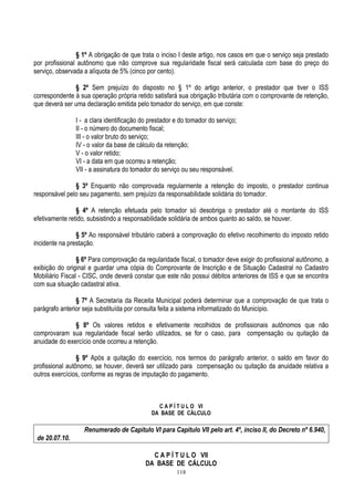 118
§ 1º A obrigação de que trata o inciso I deste artigo, nos casos em que o serviço seja prestado
por profissional autônomo que não comprove sua regularidade fiscal será calculada com base do preço do
serviço, observada a alíquota de 5% (cinco por cento).
§ 2º Sem prejuízo do disposto no § 1º do artigo anterior, o prestador que tiver o ISS
correspondente à sua operação própria retido satisfará sua obrigação tributária com o comprovante de retenção,
que deverá ser uma declaração emitida pelo tomador do serviço, em que conste:
I - a clara identificação do prestador e do tomador do serviço;
II - o número do documento fiscal;
III - o valor bruto do serviço;
IV - o valor da base de cálculo da retenção;
V - o valor retido;
VI - a data em que ocorreu a retenção;
VII - a assinatura do tomador do serviço ou seu responsável.
§ 3º Enquanto não comprovada regularmente a retenção do imposto, o prestador continua
responsável pelo seu pagamento, sem prejuízo da responsabilidade solidária do tomador.
§ 4º A retenção efetuada pelo tomador só desobriga o prestador até o montante do ISS
efetivamente retido, subsistindo a responsabilidade solidária de ambos quanto ao saldo, se houver.
§ 5º Ao responsável tributário caberá a comprovação do efetivo recolhimento do imposto retido
incidente na prestação.
§ 6º Para comprovação da regularidade fiscal, o tomador deve exigir do profissional autônomo, a
exibição do original e guardar uma cópia do Comprovante de Inscrição e de Situação Cadastral no Cadastro
Mobiliário Fiscal - CISC, onde deverá constar que este não possui débitos anteriores de ISS e que se encontra
com sua situação cadastral ativa.
§ 7º A Secretaria da Receita Municipal poderá determinar que a comprovação de que trata o
parágrafo anterior seja substituída por consulta feita a sistema informatizado do Município.
§ 8º Os valores retidos e efetivamente recolhidos de profissionais autônomos que não
comprovaram sua regularidade fiscal serão utilizados, se for o caso, para compensação ou quitação da
anuidade do exercício onde ocorreu a retenção.
§ 9º Após a quitação do exercício, nos termos do parágrafo anterior, o saldo em favor do
profissional autônomo, se houver, deverá ser utilizado para compensação ou quitação da anuidade relativa a
outros exercícios, conforme as regras de imputação do pagamento.
C A P Í T U L O VI
DA BASE DE CÁLCULO
Renumerado de Capítulo VI para Capítulo VII pelo art. 4º, inciso II, do Decreto nº 6.940,
de 20.07.10.
C A P Í T U L O VII
DA BASE DE CÁLCULO
 