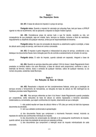 119
Seção I
Das Disposições Gerais
Art. 451. A base de cálculo do imposto é o preço do serviço.
Parágrafo único. Quando o imposto for calculado por alíquotas fixas, terá por base a UFIR/JP
vigente no mês do recolhimento, não se aplicando o disposto na Seção II deste Capítulo.
Art. 452. Considera-se preço do serviço tudo o que for devido, recebido ou não, em
consequência de sua prestação, seja em moeda, bens, serviços ou direitos, inclusive a título de reembolso,
reajustamento ou dispêndio de qualquer natureza, ainda que de responsabilidade de terceiros.
Parágrafo único. No caso de concessão de desconto ou abatimento sujeito à condição, a base
de cálculo será o preço do serviço, sem levar em conta a concessão.
Art. 453. O imposto é parte integrante e indissociável do preço do serviço, constituindo o seu
destaque nos documentos fiscais mera indicação para fins de controle e esclarecimento do tomador do serviço.
Parágrafo único. O valor do imposto, quando cobrado em separado, integrará a base de
cálculo.
Art. 454. Quando os serviços descritos pelo subitem 3.04 do Anexo I deste Regulamento forem
prestados no território deste e de outro Município, a base de cálculo será proporcional, conforme o caso, à
extensão da ferrovia, rodovia, dutos e condutos de qualquer natureza, cabos de qualquer natureza, ou ao
número de postes, existentes neste Município.
Seção II
Das Reduções da Base de Cálculo
Art. 455. Ressalvado o disposto em leis complementares federais, ainda que a prestação de
serviços envolva o fornecimento de mercadorias, as reduções de base de cálculo do ISS restringem-se às
hipóteses previstas neste Regulamento.
Art. 456. Nos serviços referentes ao item 4 do Anexo I deste Regulamento quando prestados
por cooperativas, serão deduzidos da base de cálculo os valores repassados a terceiros associados,
credenciados ou conveniados, que sejam contribuintes do imposto, observando-se que a dedução:
I - não poderá resultar em base de cálculo inferior a 10% (dez por cento) do total dos ingressos
decorrentes da atividade;
II - tem sua validade condicionada à apresentação:
a) dos documentos fiscais que comprovem o movimento financeiro mensal, incluindo os
repasses de valores aos contribuintes individuais do imposto;
b) dos documentos de comprovação da retenção e do subsequente recolhimento do imposto,
quando cabível, se se tratar de prestação de serviços por pessoas jurídicas;
c) dos documentos que comprovem a retenção anual do imposto individualizado de cada
associado.
 