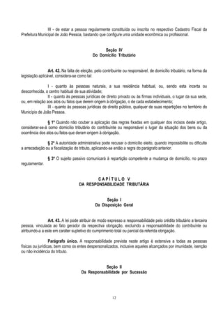 12
III - de estar a pessoa regularmente constituída ou inscrita no respectivo Cadastro Fiscal da
Prefeitura Municipal de João Pessoa, bastando que configure uma unidade econômica ou profissional.
Seção IV
Do Domicílio Tributário
Art. 42. Na falta de eleição, pelo contribuinte ou responsável, de domicílio tributário, na forma da
legislação aplicável, considera-se como tal:
I - quanto às pessoas naturais, a sua residência habitual, ou, sendo esta incerta ou
desconhecida, o centro habitual de sua atividade;
II - quanto às pessoas jurídicas de direito privado ou às firmas individuais, o lugar da sua sede,
ou, em relação aos atos ou fatos que derem origem à obrigação, o de cada estabelecimento;
III - quanto às pessoas jurídicas de direito público, qualquer de suas repartições no território do
Município de João Pessoa.
§ 1º Quando não couber a aplicação das regras fixadas em qualquer dos incisos deste artigo,
considerar-se-á como domicílio tributário do contribuinte ou responsável o lugar da situação dos bens ou da
ocorrência dos atos ou fatos que deram origem à obrigação.
§ 2º A autoridade administrativa pode recusar o domicílio eleito, quando impossibilite ou dificulte
a arrecadação ou a fiscalização do tributo, aplicando-se então a regra do parágrafo anterior.
§ 3º O sujeito passivo comunicará à repartição competente a mudança de domicílio, no prazo
regulamentar.
C A P Í T U L O V
DA RESPONSABILIDADE TRIBUTÁRIA
Seção I
Da Disposição Geral
Art. 43. A lei pode atribuir de modo expresso a responsabilidade pelo crédito tributário a terceira
pessoa, vinculada ao fato gerador da respectiva obrigação, excluindo a responsabilidade do contribuinte ou
atribuindo-a a este em caráter supletivo do cumprimento total ou parcial da referida obrigação.
Parágrafo único. A responsabilidade prevista neste artigo é extensiva a todas as pessoas
físicas ou jurídicas, bem como os entes despersonalizados, inclusive aqueles alcançados por imunidade, isenção
ou não incidência do tributo.
Seção II
Da Responsabilidade por Sucessão
 