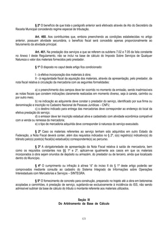 121
§ 2º O benefício de que trata o parágrafo anterior será efetivado através de Ato do Secretário da
Receita Municipal concedendo regime especial de tributação.
Art. 460. Aos contribuintes que, embora preenchendo as condições estabelecidas no artigo
anterior, possuam atividade secundária, o benefício fiscal será concedido apenas proporcionalmente ao
faturamento da atividade principal.
Art. 461. Na prestação dos serviços a que se referem os subitens 7.02 e 7.05 da lista constante
no Anexo I deste Regulamento, não se inclui na base de cálculo do Imposto Sobre Serviços de Qualquer
Natureza o valor dos materiais fornecidos pelo prestador.
§ 1º O disposto no caput deste artigo fica condicionado:
I - à efetiva incorporação dos materiais à obra;
II - à regularidade fiscal da aquisição dos materiais, através da apresentação, pelo prestador, da
nota fiscal relativa à circulação da mercadoria com as seguintes formalidades:
a) o preenchimento dos campos deve ter ocorrido no momento da emissão, sendo inadmissíveis
as notas fiscais que constem indicações claramente realizadas em momento diverso, seja à caneta, carimbo ou
por outro meio;
b) na indicação ao adquirente deve constar o prestador do serviço, identificado por sua firma ou
denominação e inscrição no Cadastro Nacional de Pessoas Jurídicas – CNPJ;
c) o destino indicado para entrega das mercadorias deve corresponder ao endereço do local da
efetiva prestação do serviço;
d) o emissor deve ter inscrição estadual ativa e cadastrado com atividade econômica compatível
com a venda ou remessa da mercadoria;
e) o tipo de mercadoria adquirida deve corresponder à natureza do serviço executado.
§ 2º Caso os materiais referentes ao serviço tenham sido adquiridos em outro Estado da
Federação, a Nota Fiscal deverá conter, além dos requisitos indicados no § 2º, o(s) registro(s) indicativo(s) do
trânsito pelo(s) posto(s) fiscal(is) estadual(is) correspondente(s) ao percurso.
§ 3º A obrigatoriedade de apresentação da Nota Fiscal relativa à saída de mercadoria, bem
como os requisitos constantes nos §§ 1º e 2º, aplicam-se igualmente aos casos em que os materiais
incorporados à obra sejam oriundos de depósito ou armazém, do prestador ou de terceiro, ainda que localizado
dentro do Município.
§ 4º O cumprimento ou infração à alínea “d” do inciso II do § 1º deste artigo poderão ser
comprovados mediante consulta ao cadastro do Sistema Integrado de Informações sobre Operações
Interestaduais com Mercadorias e Serviços – SINTEGRA.
§ 5º O fornecimento de concreto para construção, preparado no trajeto até a obra em betoneiras
acopladas a caminhões, é prestação de serviço, sujeitando-se exclusivamente à incidência do ISS, não sendo
admissível subtrair da base de cálculo do tributo o montante referente aos materiais utilizados.
Seção III
Do Arbitramento da Base de Cálculo
 