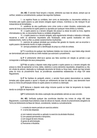 122
Art. 462. O servidor fiscal lançará o imposto, arbitrando sua base de cálculo, sempre que se
verificar, isolada ou cumulativamente, qualquer das seguintes hipóteses:
I - os registros fiscais ou contábeis, bem como as declarações ou documentos exibidos ou
fornecidos pelo sujeito passivo ou pelo terceiro obrigado sejam omissos, inverídicos ou não mereçam fé por
inobservância de formalidades;
II - existência de atos qualificados como crime contra a ordem tributária, evidenciados pelo
exame de livros ou documentos do sujeito passivo ou apurados por quaisquer meios diretos ou indiretos;
III - o sujeito passivo ou o terceiro obrigado não possuir ou deixar de exibir os livros, registros
informatizados ou não, ou documentos fiscais ou contábeis obrigatórios;
IV - o sujeito passivo ou o terceiro obrigado, após regularmente intimado e reiterada a intimação,
recusar-se a exibir os elementos requisitados pela fiscalização, ainda quando localizados em outro
estabelecimento, matriz ou filial, ou prestar esclarecimentos insuficientes;
V - exercício de qualquer atividade que constitua fato gerador do imposto, sem se encontrar o
sujeito passivo devidamente inscrito no órgão competente;
VI - serviços prestados sem a identificação do preço ou a título de cortesia.
§ 1º A ocorrência de qualquer das hipóteses tratadas nos incisos do caput deste artigo deverá
ser demonstrada pelo autor do feito ao chefe imediato que autorizará o procedimento.
§ 2º O arbitramento referir-se-á apenas aos fatos ocorridos em relação ao período a que
corresponder a verificação dos seus pressupostos.
§ 3º Não se aplica o disposto neste artigo quando o sujeito passivo ou o terceiro obrigado não
possua ou deixe de apresentar os livros, talões, relatórios e outros elementos requisitados, obrigatórios ou não,
em virtude de extravio, destruição ou inutilização decorrente de fortuito ou força maior, desde que haja tomado
antes do início do procedimento fiscal, as providências acautelatórias estabelecidas no artigo 424 deste
Regulamento.
§ 4º Na hipótese do parágrafo anterior, o servidor fiscal poderá desconsiderar as cautelas
tomadas pelo sujeito passivo e apurar o imposto por arbitramento da base de cálculo, caso demonstre haver
prova ou indício de participação dolosa do sujeito passivo no extravio ou destruição.
§ 5º Aplica-se o disposto neste artigo inclusive quando se tratar de lançamento do imposto
devido na condição de responsável.
§ 6º O arbitramento não obsta a aplicação das penalidades cabíveis ao caso concreto.
Art. 463. Verificada qualquer das ocorrências descritas nos incisos do artigo 462 deste
Regulamento, a autoridade fiscal arbitrará a base de cálculo do imposto, através do preenchimento obrigatório de
Termo de Arbitramento da Base de Cálculo, considerando, isolada ou cumulativamente:
I - a receita do mesmo período em exercício anterior;
II - a soma das despesas:
a) com material consumido ou aplicado no exercício da atividade tributável;
b) com pessoal permanente e temporário;
c) com aluguel de bens imóveis;
d) gerais de administração;
e) financeiras e tributárias.
 