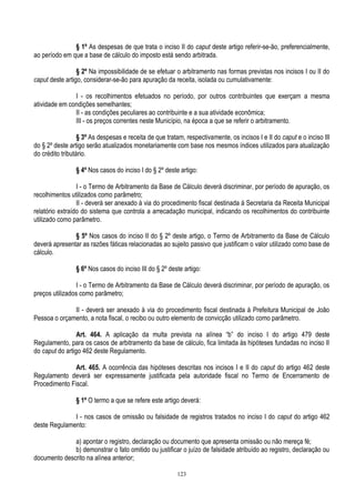123
§ 1º As despesas de que trata o inciso II do caput deste artigo referir-se-ão, preferencialmente,
ao período em que a base de cálculo do imposto está sendo arbitrada.
§ 2º Na impossibilidade de se efetuar o arbitramento nas formas previstas nos incisos I ou II do
caput deste artigo, considerar-se-ão para apuração da receita, isolada ou cumulativamente:
I - os recolhimentos efetuados no período, por outros contribuintes que exerçam a mesma
atividade em condições semelhantes;
II - as condições peculiares ao contribuinte e a sua atividade econômica;
III - os preços correntes neste Município, na época a que se referir o arbitramento.
§ 3º As despesas e receita de que tratam, respectivamente, os incisos I e II do caput e o inciso III
do § 2º deste artigo serão atualizados monetariamente com base nos mesmos índices utilizados para atualização
do crédito tributário.
§ 4º Nos casos do inciso I do § 2º deste artigo:
I - o Termo de Arbitramento da Base de Cálculo deverá discriminar, por período de apuração, os
recolhimentos utilizados como parâmetro;
II - deverá ser anexado à via do procedimento fiscal destinada à Secretaria da Receita Municipal
relatório extraído do sistema que controla a arrecadação municipal, indicando os recolhimentos do contribuinte
utilizado como parâmetro.
§ 5º Nos casos do inciso II do § 2º deste artigo, o Termo de Arbitramento da Base de Cálculo
deverá apresentar as razões fáticas relacionadas ao sujeito passivo que justificam o valor utilizado como base de
cálculo.
§ 6º Nos casos do inciso III do § 2º deste artigo:
I - o Termo de Arbitramento da Base de Cálculo deverá discriminar, por período de apuração, os
preços utilizados como parâmetro;
II - deverá ser anexado à via do procedimento fiscal destinada à Prefeitura Municipal de João
Pessoa o orçamento, a nota fiscal, o recibo ou outro elemento de convicção utilizado como parâmetro.
Art. 464. A aplicação da multa prevista na alínea “b” do inciso I do artigo 479 deste
Regulamento, para os casos de arbitramento da base de cálculo, fica limitada às hipóteses fundadas no inciso II
do caput do artigo 462 deste Regulamento.
Art. 465. A ocorrência das hipóteses descritas nos incisos I e II do caput do artigo 462 deste
Regulamento deverá ser expressamente justificada pela autoridade fiscal no Termo de Encerramento de
Procedimento Fiscal.
§ 1º O termo a que se refere este artigo deverá:
I - nos casos de omissão ou falsidade de registros tratados no inciso I do caput do artigo 462
deste Regulamento:
a) apontar o registro, declaração ou documento que apresenta omissão ou não mereça fé;
b) demonstrar o fato omitido ou justificar o juízo de falsidade atribuído ao registro, declaração ou
documento descrito na alínea anterior;
 