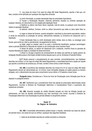 124
II - nos casos do inciso II do caput do artigo 462 deste Regulamento, apontar o fato que, em
tese, constitui crime tipificado por quaisquer das seguintes condutas:
a) omitir informação, ou prestar declaração falsa às autoridades fazendárias;
b) fraudar a fiscalização tributária, inserindo elementos inexatos ou omitindo operação de
qualquer natureza, em documento ou livro exigido pela legislação fiscal;
c) falsificar ou alterar nota fiscal, fatura, duplicata, nota de venda, ou qualquer outro documento
relativo à operação tributável;
d) elaborar, distribuir, fornecer, emitir ou utilizar documento que saiba ou deva saber falso ou
inexato;
e) negar ou deixar de fornecer, quando obrigatório, nota fiscal ou documento equivalente, relativa
à venda de mercadoria ou prestação de serviço, efetivamente realizada, ou fornecê-la em desacordo com a
legislação;
f) fazer declaração falsa ou omitir declaração sobre rendas, bens ou fatos, ou empregar outra
fraude, para eximir-se, total ou parcialmente, de pagamento de tributo;
g) exigir, pagar ou receber, para si ou para o contribuinte beneficiário, qualquer percentagem
sobre a parcela dedutível ou deduzida de imposto ou de contribuição como incentivo fiscal;
h) deixar de aplicar, ou aplicar em desacordo com o estatuído, incentivo fiscal ou parcelas de
imposto liberadas por órgão ou entidade de desenvolvimento;
i) utilizar ou divulgar programa de processamento de dados que permita ao sujeito passivo da
obrigação tributária possuir informação contábil diversa daquela que é, por lei, fornecida à Fazenda Pública.
§ 2º Sendo possível o enquadramento do caso concreto, concomitantemente, nas hipóteses
descritas nos incisos I e II do caput do artigo 462 deste Regulamento, a autoridade fiscal fará a opção por aquela
que aponte a ocorrência de conduta que, em tese, constitui crime contra a ordem tributária.
Art. 466. A ocorrência das hipóteses descritas nos incisos III e IV do caput do artigo 462 deste
Regulamento deverá ser demonstrada por, no mínimo, duas intimações dirigidas ao sujeito passivo ou terceiro
obrigado, com o oferecimento de prazo para cumprimento nunca inferior a 72 (setenta e duas) horas.
Parágrafo único. Considera-se o Termo de Início de Fiscalização como intimação para fins do
disposto no parágrafo anterior.
Art. 467. Verificando que o procedimento fiscal não atende às prescrições determinadas nesse
Regulamento, incumbe à Diretoria de Fiscalização determinar à Coordenadoria Fiscal o suprimento das
respectivas omissões.
Art. 468. Havendo anulação do crédito tributário lançado em Auto de Infração lavrado por
arbitramento, em face de decisão administrativa que nele reconheça vício formal, incumbe à Diretoria de
Fiscalização determinar nova fiscalização do período afetado no lançamento anterior.
Seção IV
Do Regime de Estimativa
Art. 469. A autoridade administrativa poderá lançar o imposto, estimando sua base de cálculo
em período futuro, nos casos em que se verificar, quaisquer das seguintes hipóteses:
I - tratar-se de atividade exercida em caráter provisório ou itinerante;
 