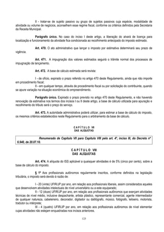 125
II - tratar-se de sujeito passivo ou grupo de sujeitos passivos cuja espécie, modalidade de
atividade ou volume de negócios, aconselhem esse regime fiscal, conforme os critérios definidos pela Secretaria
da Receita Municipal.
Parágrafo único. No caso do inciso I deste artigo, a liberação do alvará de licença para
localização e funcionamento da atividade fica condicionada ao recolhimento antecipado do imposto estimado.
Art. 470. O ato administrativo que lançar o imposto por estimativa determinará seu prazo de
vigência.
Art. 471. A impugnação dos valores estimados seguirá o trâmite normal dos processos de
impugnação de lançamento.
Art. 472. A base de cálculo estimada será revista:
I - de ofício, expirado o prazo referido no artigo 470 deste Regulamento, ainda que não importe
em procedimento fiscal;
II - em qualquer tempo, através de procedimento fiscal ou por solicitação do contribuinte, quando
se apure variação na situação econômica do empreendimento.
Parágrafo único. Expirado o prazo previsto no artigo 470 deste Regulamento, e não havendo
renovação da estimativa nos termos dos incisos I ou II deste artigo, a base de cálculo utilizada para apuração e
recolhimento do tributo será o preço do serviço.
Art. 473. A autoridade administrativa poderá utilizar, para estimar a base de cálculo do imposto,
os mesmos critérios estabelecidos neste Regulamento para o arbitramento da base de cálculo.
C A P Í T U L O VII
DAS ALÍQUOTAS
Renumerado de Capítulo VII para Capítulo VIII pelo art. 4º, inciso III, do Decreto nº
6.940, de 20.07.10.
C A P Í T U L O VIII
DAS ALÍQUOTAS
Art. 474. A alíquota do ISS aplicável a quaisquer atividades é de 5% (cinco por cento), sobre a
base de cálculo do imposto.
§ 1º Aos profissionais autônomos regularmente inscritos, conforme definidos na legislação
tributária, o imposto será devido à razão de:
I - 20 (vinte) UFIR/JP por ano, em relação aos profissionais liberais, assim considerados aqueles
que desenvolvem atividades intelectuais de nível universitário ou a este equiparado;
II - 12 (doze) UFIR/JP por ano, em relação aos profissionais autônomos que exerçam atividades
técnicas de nível médio, inclusive despachante, artista plástico, representante comercial, agente intermediador
de qualquer natureza, cabeleireiro, decorador, digitador ou datilógrafo, músico, fotógrafo, leiloeiro, motorista,
tradutor ou intérprete;
III - 4 (quatro) UFIR/JP por ano, em relação aos profissionais autônomos de nível elementar
cujas atividades não estejam enquadradas nos incisos anteriores.
 