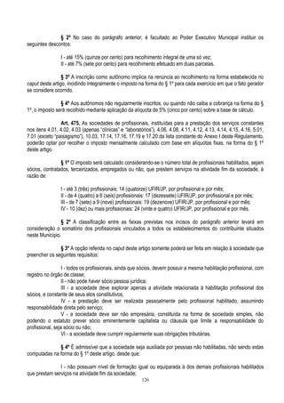 126
§ 2º No caso do parágrafo anterior, é facultado ao Poder Executivo Municipal instituir os
seguintes descontos:
I - até 15% (quinze por cento) para recolhimento integral de uma só vez;
II - até 7% (sete por cento) para recolhimento efetuado em duas parcelas.
§ 3º A inscrição como autônomo implica na renúncia ao recolhimento na forma estabelecida no
caput deste artigo, incidindo integralmente o imposto na forma do § 1º para cada exercício em que o fato gerador
se considere ocorrido.
§ 4º Aos autônomos não regularmente inscritos, ou quando não caiba a cobrança na forma do §
1º, o imposto será recolhido mediante aplicação da alíquota de 5% (cinco por cento) sobre a base de cálculo.
Art. 475. As sociedades de profissionais, instituídas para a prestação dos serviços constantes
nos itens 4.01, 4.02, 4.03 (apenas “clínicas” e “laboratórios”), 4.06, 4.08, 4.11, 4.12, 4.13, 4.14, 4.15, 4.16, 5.01,
7.01 (exceto “paisagismo”), 10.03, 17.14, 17.16, 17.19 e 17.20 da lista constante do Anexo I deste Regulamento,
poderão optar por recolher o imposto mensalmente calculado com base em alíquotas fixas, na forma do § 1º
deste artigo.
§ 1º O imposto será calculado considerando-se o número total de profissionais habilitados, sejam
sócios, contratados, terceirizados, empregados ou não, que prestem serviços na atividade fim da sociedade, à
razão de:
I - até 3 (três) profissionais: 14 (quatorze) UFIR/JP, por profissional e por mês;
II - de 4 (quatro) a 6 (seis) profissionais: 17 (dezessete) UFIR/JP, por profissional e por mês;
III - de 7 (sete) a 9 (nove) profissionais: 19 (dezenove) UFIR/JP, por profissional e por mês;
IV - 10 (dez) ou mais profissionais: 24 (vinte e quatro) UFIR/JP, por profissional e por mês.
§ 2º A classificação entre as faixas previstas nos incisos do parágrafo anterior levará em
consideração o somatório dos profissionais vinculados a todos os estabelecimentos do contribuinte situados
neste Município.
§ 3º A opção referida no caput deste artigo somente poderá ser feita em relação à sociedade que
preencher os seguintes requisitos:
I - todos os profissionais, ainda que sócios, devem possuir a mesma habilitação profissional, com
registro no órgão de classe;
II - não pode haver sócio pessoa jurídica;
III - a sociedade deve explorar apenas a atividade relacionada à habilitação profissional dos
sócios, e constante de seus atos constitutivos;
IV - a prestação deve ser realizada pessoalmente pelo profissional habilitado, assumindo
responsabilidade direta pelo serviço;
V - a sociedade deve ser não empresária, constituída na forma de sociedade simples, não
podendo o estatuto prever sócio eminentemente capitalista ou cláusula que limite a responsabilidade do
profissional, seja sócio ou não;
VI - a sociedade deve cumprir regularmente suas obrigações tributárias.
§ 4º É admissível que a sociedade seja auxiliada por pessoas não habilitadas, não sendo estas
computadas na forma do § 1º deste artigo, desde que:
I - não possuam nível de formação igual ou equiparada à dos demais profissionais habilitados
que prestam serviços na atividade fim da sociedade;
 