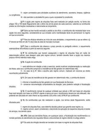 127
II - sejam contratados para atividades auxiliares de atendimento, secretaria, limpeza, vigilância
ou congêneres;
III - não exercitem a atividade-fim para a qual a sociedade foi constituída.
§ 5º A opção pelo regime de alíquotas fixas será realizada por petição escrita, na forma dos
artigos 150 a 155 deste Regulamento até o último dia útil de janeiro de cada exercício, cabendo ao contribuinte
prestar as informações necessárias e relacionadas ao lançamento.
§ 6º Salvo se tiver havido exclusão a pedido ou de ofício, o contribuinte não necessita fazer nova
opção nos anos seguintes, considerando-se sua omissão como manifestação tácita de permanecer no regime
em que se encontra.
§ 7º Para ter eficácia retroativa ao início de suas atividades, o requerimento a que se refere o §
5º deverá ser feito em até 10 (dez) dias da data da inscrição municipal.
§ 8º Caso o contribuinte não observe o prazo previsto no parágrafo anterior, o requerimento
extemporâneo terá eficácia a partir do exercício seguinte.
§ 9º Os contribuintes que tiverem assegurado o regime de alíquotas fixas em razão de
determinação judicial, caso desejem optar pelo regime comum, também deverão fazer a opção nos mesmos
prazos e forma referidos neste artigo.
§ 10. A opção do contribuinte:
I - será definitiva em relação a todo o exercício, sendo incabível complementação ou restituição
de tributo, salvo se o contribuinte comprovar a inexistência de fato gerador em determinado mês;
II - no caso do § 9º, feita a escolha pelo regime comum, implicará em renúncia ao direito
reconhecido judicialmente.
§ 11. Em caso de inexistência de fato gerador em determinado mês, o contribuinte deverá:
I - informar a inexistência de fato gerador em sua Declaração de Serviços;
II - conservar documentação comprobatória da situação, para posterior exibição à fiscalização
tributária.
§ 12. O recolhimento mensal de qualquer entidade que calcule o ISS com base em alíquotas
fixas será lançado com base na UFIR/JP vigente à época em que o recolhimento deveria ter sido efetuado, não
podendo ser calculado em valor inferior ao equivalente a 28 (vinte e oito) UFIR/JP por contribuinte.
§ 13. Os contribuintes que não realizarem a opção, nos termos deste Regulamento, serão
tributados pelo:
I - regime de alíquotas fixas, caso detenha decisão judicial que garanta esse regime; ou
II - regime comum, assim considerado o decorrente da aplicação da respectiva alíquota à receita
de serviços, nos demais casos.
Art. 476. Cabe aos servidores fiscais, em quaisquer casos, a fiscalização dos recolhimentos e a
revisão periódica do atendimento dos requisitos fáticos e documentais do regime referido no artigo anterior.
§ 1º Os autos de infração deverão ser lavrados com base no regime de alíquotas fixas:
 
