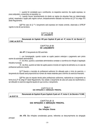 128
I - quando for constatado que o contribuinte, no respectivo exercício, fez opção expressa, no
prazo estipulado, e preencheu os requisitos; ou
II - quando houver reconhecimento do direito ao regime de alíquotas fixas por determinação
judicial, ressalvada a opção pelo regime comum, tempestivamente realizada nos termos do § 5º do artigo 475
deste Regulamento.
§ 2º No caso do § 1º o lançamento será expresso em moeda corrente, observada a UFIR/JP
vigente no dia de sua lavratura.
C A P Í T U L O VIII
DO LANÇAMENTO
Renumerado de Capítulo VIII para Capítulo IX pelo art. 4º, inciso IV, do Decreto nº
6.940, de 20.07.10.
C A P Í T U L O IX
DO LANÇAMENTO
Art. 477. O lançamento do ISS será feito:
I - por homologação, quando couber ao sujeito passivo antecipar o pagamento sem prévio
exame da autoridade administrativa;
II - de ofício, quando a autoridade administrativa constatar a ocorrência de infração à legislação
tributária municipal;
III - de ofício, quando se tratar de sujeito passivo incluído em regime de estimativa ou no caso de
profissional autônomo inscrito.
§ 1º Quando a inscrição do profissional autônomo for efetuada após o início do exercício, o
lançamento do imposto será proporcional ao número de meses restantes para o término do exercício financeiro.
§ 2º No caso do imposto devido pelos profissionais autônomos, realizando-se o lançamento na
forma do § 2º do artigo 67 deste Regulamento, fica vedado o lançamento de cota com prazo de recolhimento a
ser efetuado no exercício seguinte àquele em que ocorreu o lançamento.
C A P Í T U L O IX
DAS INFRAÇÕES À OBRIGAÇÃO PRINCIPAL
Renumerado de Capítulo IX para Capítulo X pelo art. 4º, inciso V, do Decreto nº 6.940,
de 20.07.10.
C A P Í T U L O X
DAS INFRAÇÕES À OBRIGAÇÃO PRINCIPAL
Seção I
Das Infrações Graves
Art. 478. São infrações consideradas graves, referentes ao descumprimento da obrigação
principal:
 