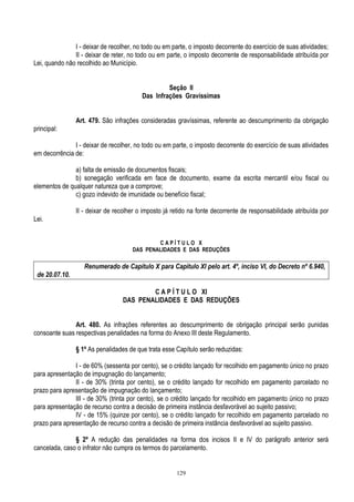 129
I - deixar de recolher, no todo ou em parte, o imposto decorrente do exercício de suas atividades;
II - deixar de reter, no todo ou em parte, o imposto decorrente de responsabilidade atribuída por
Lei, quando não recolhido ao Município.
Seção II
Das Infrações Gravíssimas
Art. 479. São infrações consideradas gravíssimas, referente ao descumprimento da obrigação
principal:
I - deixar de recolher, no todo ou em parte, o imposto decorrente do exercício de suas atividades
em decorrência de:
a) falta de emissão de documentos fiscais;
b) sonegação verificada em face de documento, exame da escrita mercantil e/ou fiscal ou
elementos de qualquer natureza que a comprove;
c) gozo indevido de imunidade ou benefício fiscal;
II - deixar de recolher o imposto já retido na fonte decorrente de responsabilidade atribuída por
Lei.
C A P Í T U L O X
DAS PENALIDADES E DAS REDUÇÕES
Renumerado de Capítulo X para Capítulo XI pelo art. 4º, inciso VI, do Decreto nº 6.940,
de 20.07.10.
C A P Í T U L O XI
DAS PENALIDADES E DAS REDUÇÕES
Art. 480. As infrações referentes ao descumprimento de obrigação principal serão punidas
consoante suas respectivas penalidades na forma do Anexo III deste Regulamento.
§ 1º As penalidades de que trata esse Capítulo serão reduzidas:
I - de 60% (sessenta por cento), se o crédito lançado for recolhido em pagamento único no prazo
para apresentação de impugnação do lançamento;
II - de 30% (trinta por cento), se o crédito lançado for recolhido em pagamento parcelado no
prazo para apresentação de impugnação do lançamento;
III - de 30% (trinta por cento), se o crédito lançado for recolhido em pagamento único no prazo
para apresentação de recurso contra a decisão de primeira instância desfavorável ao sujeito passivo;
IV - de 15% (quinze por cento), se o crédito lançado for recolhido em pagamento parcelado no
prazo para apresentação de recurso contra a decisão de primeira instância desfavorável ao sujeito passivo.
§ 2º A redução das penalidades na forma dos incisos II e IV do parágrafo anterior será
cancelada, caso o infrator não cumpra os termos do parcelamento.
 
