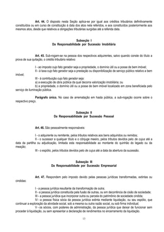 13
Art. 44. O disposto nesta Seção aplica-se por igual aos créditos tributários definitivamente
constituídos ou em curso de constituição à data dos atos nela referidos, e aos constituídos posteriormente aos
mesmos atos, desde que relativos a obrigações tributárias surgidas até a referida data.
Subseção I
Da Responsabilidade por Sucessão Imobiliária
Art. 45. Sub-rogam-se na pessoa dos respectivos adquirentes, salvo quando conste do título a
prova de sua quitação, o crédito tributário relativo:
I - ao imposto cujo fato gerador seja a propriedade, o domínio útil ou a posse de bem imóvel;
II - à taxa cujo fato gerador seja a prestação ou disponibilização de serviço público relativo a bem
imóvel;
III - à contribuição cujo fato gerador seja:
a) a execução de obra pública da qual decorra valorização imobiliária; ou
b) a propriedade, o domínio útil ou a posse de bem imóvel localizado em zona beneficiada pelo
serviço de iluminação pública.
Parágrafo único. No caso de arrematação em hasta pública, a sub-rogação ocorre sobre o
respectivo preço.
Subseção II
Da Responsabilidade por Sucessão Pessoal
Art. 46. São pessoalmente responsáveis:
I - o adquirente ou remitente, pelos tributos relativos aos bens adquiridos ou remidos;
II - o sucessor a qualquer título e o cônjuge meeiro, pelos tributos devidos pelo de cujus até a
data da partilha ou adjudicação, limitada esta responsabilidade ao montante do quinhão do legado ou da
meação;
III - o espólio, pelos tributos devidos pelo de cujus até a data da abertura da sucessão.
Subseção III
Da Responsabilidade por Sucessão Empresarial
Art. 47. Respondem pelo imposto devido pelas pessoas jurídicas transformadas, extintas ou
cindidas:
I - a pessoa jurídica resultante da transformação de outra;
II - a pessoa jurídica constituída pela fusão de outras, ou em decorrência de cisão de sociedade;
III - a pessoa jurídica que incorporar outra ou parcela do patrimônio de sociedade cindida;
IV - a pessoa física sócia da pessoa jurídica extinta mediante liquidação, ou seu espólio, que
continuar a exploração da atividade social, sob a mesma ou outra razão social, ou sob firma individual;
V - os sócios, com poderes de administração, da pessoa jurídica que deixar de funcionar sem
proceder à liquidação, ou sem apresentar a declaração de rendimentos no encerramento da liquidação.
 