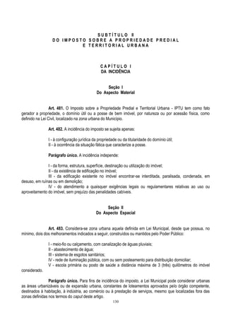 130
S U B T Í T U L O II
D O I M P O S T O S O B R E A P R O P R I E D A D E P R E D I A L
E T E R R I T O R I A L U R B A N A
C A P Í T U L O I
DA INCIDÊNCIA
Seção I
Do Aspecto Material
Art. 481. O Imposto sobre a Propriedade Predial e Territorial Urbana - IPTU tem como fato
gerador a propriedade, o domínio útil ou a posse de bem imóvel, por natureza ou por acessão física, como
definido na Lei Civil, localizado na zona urbana do Município.
Art. 482. A incidência do imposto se sujeita apenas:
I - à configuração jurídica da propriedade ou da titularidade do domínio útil;
II - à ocorrência da situação fática que caracterize a posse.
Parágrafo único. A incidência independe:
I - da forma, estrutura, superfície, destinação ou utilização do imóvel;
II - da existência de edificação no imóvel;
III - da edificação existente no imóvel encontrar-se interditada, paralisada, condenada, em
desuso, em ruínas ou em demolição;
IV - do atendimento a quaisquer exigências legais ou regulamentares relativas ao uso ou
aproveitamento do imóvel, sem prejuízo das penalidades cabíveis.
Seção II
Do Aspecto Espacial
Art. 483. Considera-se zona urbana aquela definida em Lei Municipal, desde que possua, no
mínimo, dois dos melhoramentos indicados a seguir, construídos ou mantidos pelo Poder Público:
I - meio-fio ou calçamento, com canalização de águas pluviais;
II - abastecimento de água;
III - sistema de esgotos sanitários;
IV - rede de iluminação pública, com ou sem posteamento para distribuição domiciliar;
V - escola primária ou posto de saúde a distância máxima de 3 (três) quilômetros do imóvel
considerado.
Parágrafo único. Para fins de incidência do imposto, a Lei Municipal pode considerar urbanas
as áreas urbanizáveis ou de expansão urbana, constantes de loteamentos aprovados pelo órgão competente,
destinados à habitação, à indústria, ao comércio ou à prestação de serviços, mesmo que localizadas fora das
zonas definidas nos termos do caput deste artigo.
 