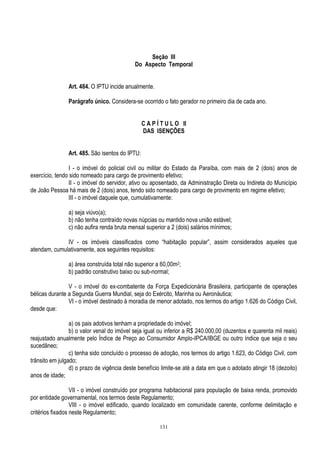 131
Seção III
Do Aspecto Temporal
Art. 484. O IPTU incide anualmente.
Parágrafo único. Considera-se ocorrido o fato gerador no primeiro dia de cada ano.
C A P Í T U L O II
DAS ISENÇÕES
Art. 485. São isentos do IPTU:
I - o imóvel do policial civil ou militar do Estado da Paraíba, com mais de 2 (dois) anos de
exercício, tendo sido nomeado para cargo de provimento efetivo;
II - o imóvel do servidor, ativo ou aposentado, da Administração Direta ou Indireta do Município
de João Pessoa há mais de 2 (dois) anos, tendo sido nomeado para cargo de provimento em regime efetivo;
III - o imóvel daquele que, cumulativamente:
a) seja viúvo(a);
b) não tenha contraído novas núpcias ou mantido nova união estável;
c) não aufira renda bruta mensal superior a 2 (dois) salários mínimos;
IV - os imóveis classificados como “habitação popular”, assim considerados aqueles que
atendam, cumulativamente, aos seguintes requisitos:
a) área construída total não superior a 60,00m2;
b) padrão construtivo baixo ou sub-normal;
V - o imóvel do ex-combatente da Força Expedicionária Brasileira, participante de operações
bélicas durante a Segunda Guerra Mundial, seja do Exército, Marinha ou Aeronáutica;
VI - o imóvel destinado à moradia de menor adotado, nos termos do artigo 1.626 do Código Civil,
desde que:
a) os pais adotivos tenham a propriedade do imóvel;
b) o valor venal do imóvel seja igual ou inferior a R$ 240.000,00 (duzentos e quarenta mil reais)
reajustado anualmente pelo Índice de Preço ao Consumidor Amplo-IPCA/IBGE ou outro índice que seja o seu
sucedâneo;
c) tenha sido concluído o processo de adoção, nos termos do artigo 1.623, do Código Civil, com
trânsito em julgado;
d) o prazo de vigência deste benefício limite-se até a data em que o adotado atingir 18 (dezoito)
anos de idade;
VII - o imóvel construído por programa habitacional para população de baixa renda, promovido
por entidade governamental, nos termos deste Regulamento;
VIII - o imóvel edificado, quando localizado em comunidade carente, conforme delimitação e
critérios fixados neste Regulamento;
 