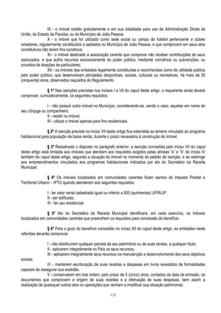 132
IX - o imóvel cedido gratuitamente e em sua totalidade para uso da Administração Direta da
União, do Estado da Paraíba, ou do Município de João Pessoa;
X - o imóvel que for utilizado como sede social ou campo de futebol pertencente a clubes
amadores, regularmente constituídos e sediados no Município de João Pessoa, e que comprovem em seus atos
constitutivos não terem fins lucrativos;
XI - o imóvel destinado à associação carente que comprove não receber contribuições de seus
associados, e que aufira recursos exclusivamente do poder público, mediante convênios ou subvenções, ou
oriundos de doações de particulares;
XII - os imóveis das entidades legalmente constituídas e reconhecidas como de utilidade pública
pelo poder público, que desenvolvam atividades desportivas, sociais, culturais ou recreativas, há mais de 50
(cinquenta) anos, observados requisitos do Regulamento.
§ 1º Nas isenções previstas nos incisos I a VII do caput deste artigo, o requerente ainda deverá
comprovar, cumulativamente, os seguintes requisitos:
I - não possuir outro imóvel no Município, considerando-se, sendo o caso, aqueles em nome do
seu cônjuge ou companheiro;
II - residir no imóvel;
III - utilizar o imóvel apenas para fins residenciais.
§ 2º A isenção prevista no inciso VII deste artigo fica estendida ao terreno vinculado ao programa
habitacional para população de baixa renda, durante o prazo necessário à construção do imóvel.
§ 3º Ressalvado o disposto no parágrafo anterior, a isenção concedida pelo inciso VII do caput
deste artigo está limitada aos imóveis que atendam aos requisitos exigidos pelas alíneas “a” e “b” do inciso IV
também do caput deste artigo, segundo a situação do imóvel no momento do pedido de isenção, e se restringe
aos empreendimentos vinculados aos programas habitacionais indicados por ato do Secretário da Receita
Municipal.
§ 4º Os imóveis localizados em comunidades carentes ficam isentos do Imposto Predial e
Territorial Urbano – IPTU quando atenderem aos seguintes requisitos:
I - ter valor venal cadastrado igual ou inferior a 500 (quinhentas) UFIR/JP;
II - ser edificado;
III - ter uso residencial.
§ 5º Ato do Secretário da Receita Municipal identificará, em cada exercício, os imóveis
localizados em comunidades carentes que preenchem os requisitos para concessão do benefício.
§ 6º Para o gozo do benefício concedido no inciso XII do caput deste artigo, as entidades neste
referidas deverão comprovar:
I - não distribuírem qualquer parcela de seu patrimônio ou de suas rendas, a qualquer título;
II - aplicarem integralmente no País os seus recursos;
III - aplicarem integralmente seus recursos na manutenção e desenvolvimento dos seus objetivos
sociais;
IV - manterem escrituração de suas receitas e despesas em livros revestidos de formalidades
capazes de assegurar sua exatidão.
V - conservarem em boa ordem, pelo prazo de 5 (cinco) anos, contados da data da emissão, os
documentos que comprovem a origem de suas receitas e a efetivação de suas despesas, bem assim a
realização de quaisquer outros atos ou operações que venham a modificar sua situação patrimonial;
 