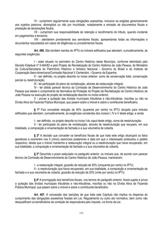 133
VI - cumprirem regularmente suas obrigações acessórias, inclusive as exigidas genericamente
aos sujeitos passivos, abrangidos ou não por imunidade, notadamente a emissão de documentos fiscais e
prestação de declarações fiscais;
VII - cumprirem sua responsabilidade de retenção e recolhimento do tributo, quando incidente
em pagamentos a terceiros;
VIII - atenderem prontamente aos servidores fiscais, apresentando todas as informações e
documentos requisitados em casos de diligências ou procedimentos fiscais.
Art. 486. São também isentos do IPTU os imóveis edificados que atendam, cumulativamente, às
seguintes exigências:
I - estar situado no perímetro do Centro Histórico deste Município, conforme delimitado pelo
Decreto Estadual nº 9.484/82 e pelo Projeto de Revitalização do Centro Histórico de João Pessoa, do Ministério
da Cultura/Secretaria do Patrimônio Histórico e Artístico Nacional - Governo do Brasil e do Instituto de
Cooperação Ibero-Americana/Comissão Nacional V Centenário - Governo da Espanha;
II - ser definido, no projeto descrito no inciso anterior, como de conservação total, conservação
parcial ou reestruturação;
III - ter participado do plano de revitalização, através de restauração integral;
IV - ter obtido parecer técnico da Comissão de Desenvolvimento do Centro Histórico de João
Pessoa que ateste o cumprimento da Normativa de Proteção do Projeto de Revitalização do Centro Histórico de
João Pessoa na execução do projeto de revitalização descrito no inciso anterior;
V - provar a quitação das dívidas municipais tributárias e não-tributárias, inscritas ou não na
Dívida Ativa da Fazenda Pública Municipal, que pesem sobre o imóvel e sobre o contribuinte beneficiário.
§ 1º Fica concedida redução de 40% (quarenta por cento) no IPTU lançado para imóveis
edificados que atendam, cumulativamente, às exigências constantes dos incisos I, IV e V deste artigo, e ainda:
I - ser definido, no projeto descrito no inciso I do caput deste artigo, como de reestruturação;
II - ter participado do plano de revitalização, através de reestruturação que recupere, em sua
totalidade, a composição e ornamentação de fachada e a sua volumetria de coberta.
§ 2º A decisão que conceder os benefícios fiscais de que trata este artigo alcançará os fatos
geradores a ocorrerem nos 5 (cinco) exercícios posteriores à data em que o interessado protocolou o pedido
respectivo, desde que o imóvel mantenha a restauração integral ou a reestruturação que havia recuperado, em
sua totalidade, a composição e ornamentação de fachada e a sua volumetria de coberta.
§ 3º Decorrido o prazo estipulado no parágrafo anterior, os imóveis que, de acordo com parecer
técnico da Comissão de Desenvolvimento do Centro Histórico de João Pessoa, mantiverem:
I - a restauração integral, gozarão de redução de 50% (cinquenta por cento) no IPTU;
II - a reestruturação que havia recuperado, em sua totalidade, a composição e ornamentação de
fachada e a sua volumetria de coberta, gozarão de redução de 20% (vinte por cento) no IPTU.
§ 4º A prorrogação dos benefícios fiscais, nos termos do parágrafo anterior, ficará sujeito à prova
a quitação das dívidas municipais tributárias e não-tributárias, inscritas ou não na Dívida Ativa da Fazenda
Pública Municipal, que pesem sobre o imóvel e sobre o contribuinte beneficiário.
Art. 487. A concessão das isenções de que trata este Capítulo não implica na dispensa do
cumprimento das obrigações acessórias fixadas em Lei, Regulamento ou outro ato normativo, bem como não
desqualificam os beneficiários da condição de responsáveis pelo imposto, na forma da Lei.
 