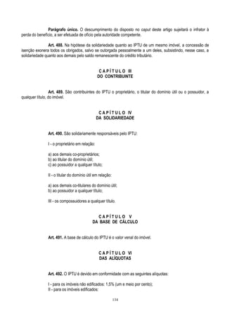 134
Parágrafo único. O descumprimento do disposto no caput deste artigo sujeitará o infrator à
perda do benefício, a ser efetuada de ofício pela autoridade competente.
Art. 488. Na hipótese da solidariedade quanto ao IPTU de um mesmo imóvel, a concessão de
isenção exonera todos os obrigados, salvo se outorgada pessoalmente a um deles, subsistindo, nesse caso, a
solidariedade quanto aos demais pelo saldo remanescente do crédito tributário.
C A P Í T U L O III
DO CONTRIBUINTE
Art. 489. São contribuintes do IPTU o proprietário, o titular do domínio útil ou o possuidor, a
qualquer título, do imóvel.
C A P Í T U L O IV
DA SOLIDARIEDADE
Art. 490. São solidariamente responsáveis pelo IPTU:
I - o proprietário em relação:
a) aos demais co-proprietários;
b) ao titular do domínio útil;
c) ao possuidor a qualquer título;
II - o titular do domínio útil em relação:
a) aos demais co-titulares do domínio útil;
b) ao possuidor a qualquer título;
III - os compossuidores a qualquer título.
C A P Í T U L O V
DA BASE DE CÁLCULO
Art. 491. A base de cálculo do IPTU é o valor venal do imóvel.
C A P Í T U L O VI
DAS ALÍQUOTAS
Art. 492. O IPTU é devido em conformidade com as seguintes alíquotas:
I - para os imóveis não edificados: 1,5% (um e meio por cento);
II - para os imóveis edificados:
 