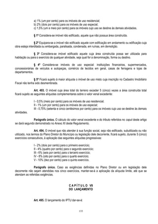 135
a) 1% (um por cento) para os imóveis de uso residencial;
b) 2% (dois por cento) para os imóveis de uso especial;
c) 1,5% (um e meio por cento) para os imóveis cujo uso se destine às demais atividades.
§ 1º Considera-se imóvel não edificado, aquele que não possua área construída.
§ 2º Equipara-se a imóvel não edificado aquele com edificação em andamento ou edificação cuja
obra esteja interditada ou embargada, paralisada, condenada, em ruínas, em demolição.
§ 3º Considera-se imóvel edificado aquele cuja área construída possa ser utilizada para
habitação ou para o exercício de qualquer atividade, seja qual for a denominação, forma ou destino.
§ 4º Considera-se imóveis de uso especial: instituições financeiras, supermercados,
concessionárias de veículos e autopeças, comércio de tecidos em geral, casas de ferragens e lojas de
departamentos.
§ 5º Ficará sujeito à maior alíquota o imóvel de uso misto cuja inscrição no Cadastro Imobiliário
Fiscal não tenha sido desmembrada.
Art. 493. O imóvel cuja área total do terreno exceder 5 (cinco) vezes a área construída total
ficará sujeito as seguintes alíquotas complementares sobre o valor venal excedente:
I - 0,5% (meio por cento) para os imóveis de uso residencial;
II - 1% (um por cento) para os imóveis de uso especial;
III - 0,75% (setenta e cinco centésimos por cento) para os imóveis cujo uso se destine às demais
atividades.
Parágrafo único. O cálculo do valor venal excedente e do tributo referidos no caput deste artigo
se dará segundo demonstrado no Anexo XI deste Regulamento.
Art. 494. O imóvel que não atender à sua função social, seja não edificado, subutilizado ou não
utilizado, nos termos do Plano Diretor do Município ou legislação dele decorrente, ficará sujeito, durante 5 (cinco)
exercícios consecutivos, à aplicação das seguintes alíquotas progressivas:
I - 2% (dois por cento) para o primeiro exercício;
II - 4% (quatro por cento) para o segundo exercício;
III - 6% (seis por cento) para o terceiro exercício;
IV - 8% (oito por cento) para o quarto exercício;
V - 10% (dez por cento) para o quinto exercício.
Parágrafo único. Caso as exigências definidas no Plano Diretor ou em legislação dele
decorrente não sejam atendidas nos cinco exercícios, manter-se-á a aplicação da alíquota limite, até que se
atendam as referidas exigências.
C A P Í T U L O VII
DO LANÇAMENTO
Art. 495. O lançamento do IPTU dar-se-á:
 