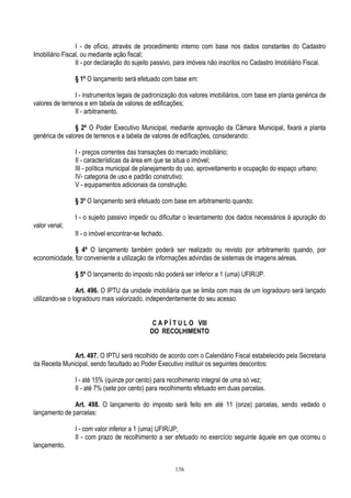 136
I - de ofício, através de procedimento interno com base nos dados constantes do Cadastro
Imobiliário Fiscal, ou mediante ação fiscal;
II - por declaração do sujeito passivo, para imóveis não inscritos no Cadastro Imobiliário Fiscal.
§ 1º O lançamento será efetuado com base em:
I - instrumentos legais de padronização dos valores imobiliários, com base em planta genérica de
valores de terrenos e em tabela de valores de edificações;
II - arbitramento.
§ 2º O Poder Executivo Municipal, mediante aprovação da Câmara Municipal, fixará a planta
genérica de valores de terrenos e a tabela de valores de edificações, considerando:
I - preços correntes das transações do mercado imobiliário;
II - características da área em que se situa o imóvel;
III - política municipal de planejamento do uso, aproveitamento e ocupação do espaço urbano;
IV- categoria de uso e padrão construtivo;
V - equipamentos adicionais da construção.
§ 3º O lançamento será efetuado com base em arbitramento quando:
I - o sujeito passivo impedir ou dificultar o levantamento dos dados necessários à apuração do
valor venal;
II - o imóvel encontrar-se fechado.
§ 4º O lançamento também poderá ser realizado ou revisto por arbitramento quando, por
economicidade, for conveniente a utilização de informações advindas de sistemas de imagens aéreas.
§ 5º O lançamento do imposto não poderá ser inferior a 1 (uma) UFIR/JP.
Art. 496. O IPTU da unidade imobiliária que se limita com mais de um logradouro será lançado
utilizando-se o logradouro mais valorizado, independentemente do seu acesso.
C A P Í T U L O VIII
DO RECOLHIMENTO
Art. 497. O IPTU será recolhido de acordo com o Calendário Fiscal estabelecido pela Secretaria
da Receita Municipal, sendo facultado ao Poder Executivo instituir os seguintes descontos:
I - até 15% (quinze por cento) para recolhimento integral de uma só vez;
II - até 7% (sete por cento) para recolhimento efetuado em duas parcelas.
Art. 498. O lançamento do imposto será feito em até 11 (onze) parcelas, sendo vedado o
lançamento de parcelas:
I - com valor inferior a 1 (uma) UFIR/JP;
II - com prazo de recolhimento a ser efetuado no exercício seguinte àquele em que ocorreu o
lançamento.
 