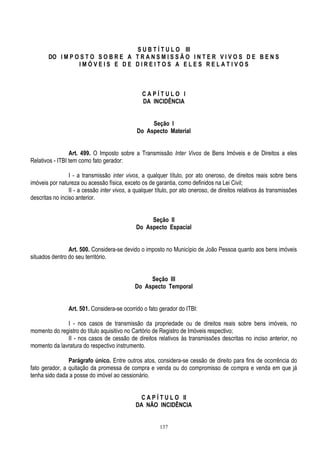 137
S U B T Í T U L O III
DO I M P O S T O S O B R E A T R A N S M I S S Ã O I N T E R V I V O S D E B E N S
I M Ó V E I S E D E D I R E I T O S A E L E S R E L A T I V O S
C A P Í T U L O I
DA INCIDÊNCIA
Seção I
Do Aspecto Material
Art. 499. O Imposto sobre a Transmissão Inter Vivos de Bens Imóveis e de Direitos a eles
Relativos - ITBI tem como fato gerador:
I - a transmissão inter vivos, a qualquer título, por ato oneroso, de direitos reais sobre bens
imóveis por natureza ou acessão física, exceto os de garantia, como definidos na Lei Civil;
II - a cessão inter vivos, a qualquer título, por ato oneroso, de direitos relativos às transmissões
descritas no inciso anterior.
Seção II
Do Aspecto Espacial
Art. 500. Considera-se devido o imposto no Município de João Pessoa quanto aos bens imóveis
situados dentro do seu território.
Seção III
Do Aspecto Temporal
Art. 501. Considera-se ocorrido o fato gerador do ITBI:
I - nos casos de transmissão da propriedade ou de direitos reais sobre bens imóveis, no
momento do registro do título aquisitivo no Cartório de Registro de Imóveis respectivo;
II - nos casos de cessão de direitos relativos às transmissões descritas no inciso anterior, no
momento da lavratura do respectivo instrumento.
Parágrafo único. Entre outros atos, considera-se cessão de direito para fins de ocorrência do
fato gerador, a quitação da promessa de compra e venda ou do compromisso de compra e venda em que já
tenha sido dada a posse do imóvel ao cessionário.
C A P Í T U L O II
DA NÃO INCIDÊNCIA
 