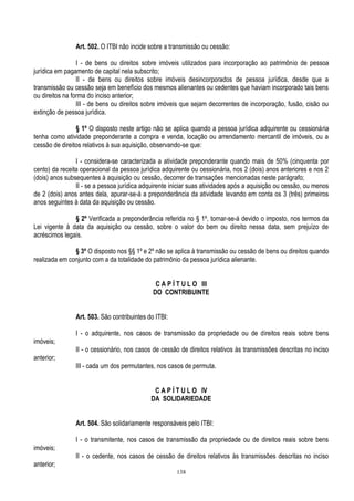 138
Art. 502. O ITBI não incide sobre a transmissão ou cessão:
I - de bens ou direitos sobre imóveis utilizados para incorporação ao patrimônio de pessoa
jurídica em pagamento de capital nela subscrito;
II - de bens ou direitos sobre imóveis desincorporados de pessoa jurídica, desde que a
transmissão ou cessão seja em benefício dos mesmos alienantes ou cedentes que haviam incorporado tais bens
ou direitos na forma do inciso anterior;
III - de bens ou direitos sobre imóveis que sejam decorrentes de incorporação, fusão, cisão ou
extinção de pessoa jurídica.
§ 1º O disposto neste artigo não se aplica quando a pessoa jurídica adquirente ou cessionária
tenha como atividade preponderante a compra e venda, locação ou arrendamento mercantil de imóveis, ou a
cessão de direitos relativos à sua aquisição, observando-se que:
I - considera-se caracterizada a atividade preponderante quando mais de 50% (cinquenta por
cento) da receita operacional da pessoa jurídica adquirente ou cessionária, nos 2 (dois) anos anteriores e nos 2
(dois) anos subsequentes à aquisição ou cessão, decorrer de transações mencionadas neste parágrafo;
II - se a pessoa jurídica adquirente iniciar suas atividades após a aquisição ou cessão, ou menos
de 2 (dois) anos antes dela, apurar-se-á a preponderância da atividade levando em conta os 3 (três) primeiros
anos seguintes à data da aquisição ou cessão.
§ 2º Verificada a preponderância referida no § 1º, tornar-se-á devido o imposto, nos termos da
Lei vigente à data da aquisição ou cessão, sobre o valor do bem ou direito nessa data, sem prejuízo de
acréscimos legais.
§ 3º O disposto nos §§ 1º e 2º não se aplica à transmissão ou cessão de bens ou direitos quando
realizada em conjunto com a da totalidade do patrimônio da pessoa jurídica alienante.
C A P Í T U L O III
DO CONTRIBUINTE
Art. 503. São contribuintes do ITBI:
I - o adquirente, nos casos de transmissão da propriedade ou de direitos reais sobre bens
imóveis;
II - o cessionário, nos casos de cessão de direitos relativos às transmissões descritas no inciso
anterior;
III - cada um dos permutantes, nos casos de permuta.
C A P Í T U L O IV
DA SOLIDARIEDADE
Art. 504. São solidariamente responsáveis pelo ITBI:
I - o transmitente, nos casos de transmissão da propriedade ou de direitos reais sobre bens
imóveis;
II - o cedente, nos casos de cessão de direitos relativos às transmissões descritas no inciso
anterior;
 