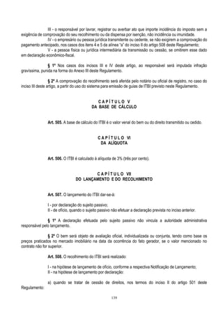 139
III - o responsável por lavrar, registrar ou averbar ato que importe incidência do imposto sem a
exigência de comprovação do seu recolhimento ou da dispensa por isenção, não incidência ou imunidade.
IV - o empresário ou pessoa jurídica transmitente ou cedente, se não exigirem a comprovação do
pagamento antecipado, nos casos dos itens 4 e 5 da alínea “a” do inciso II do artigo 508 deste Regulamento;
V - a pessoa física ou jurídica intermediária da transmissão ou cessão, se omitirem esse dado
em declaração econômico-fiscal.
§ 1º Nos casos dos incisos III e IV deste artigo, ao responsável será imputada infração
gravíssima, punida na forma do Anexo III deste Regulamento.
§ 2º A comprovação do recolhimento será aferida pelo notário ou oficial de registro, no caso do
inciso III deste artigo, a partir do uso do sistema para emissão de guias de ITBI previsto neste Regulamento.
C A P Í T U L O V
DA BASE DE CÁLCULO
Art. 505. A base de cálculo do ITBI é o valor venal do bem ou do direito transmitido ou cedido.
C A P Í T U L O VI
DA ALÍQUOTA
Art. 506. O ITBI é calculado à alíquota de 3% (três por cento).
C A P Í T U L O VII
DO LANÇAMENTO E DO RECOLHIMENTO
Art. 507. O lançamento do ITBI dar-se-á:
I - por declaração do sujeito passivo;
II - de ofício, quando o sujeito passivo não efetuar a declaração prevista no inciso anterior.
§ 1º A declaração efetuada pelo sujeito passivo não vincula a autoridade administrativa
responsável pelo lançamento.
§ 2º O bem será objeto de avaliação oficial, individualizada ou conjunta, tendo como base os
preços praticados no mercado imobiliário na data da ocorrência do fato gerador, se o valor mencionado no
contrato não for superior.
Art. 508. O recolhimento do ITBI será realizado:
I - na hipótese de lançamento de ofício, conforme a respectiva Notificação de Lançamento;
II - na hipótese de lançamento por declaração:
a) quando se tratar de cessão de direitos, nos termos do inciso II do artigo 501 deste
Regulamento:
 