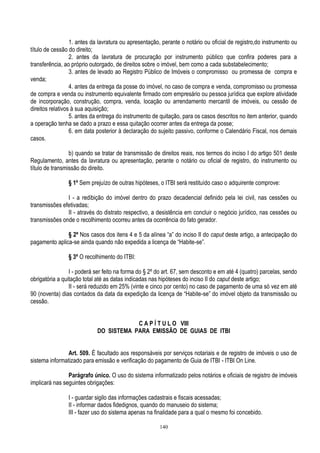 140
1. antes da lavratura ou apresentação, perante o notário ou oficial de registro,do instrumento ou
título de cessão do direito;
2. antes da lavratura de procuração por instrumento público que confira poderes para a
transferência, ao próprio outorgado, de direitos sobre o imóvel, bem como a cada substabelecimento;
3. antes de levado ao Registro Público de Imóveis o compromisso ou promessa de compra e
venda;
4. antes da entrega da posse do imóvel, no caso de compra e venda, compromisso ou promessa
de compra e venda ou instrumento equivalente firmado com empresário ou pessoa jurídica que explore atividade
de incorporação, construção, compra, venda, locação ou arrendamento mercantil de imóveis, ou cessão de
direitos relativos à sua aquisição;
5. antes da entrega do instrumento de quitação, para os casos descritos no item anterior, quando
a operação tenha se dado a prazo e essa quitação ocorrer antes da entrega da posse;
6. em data posterior à declaração do sujeito passivo, conforme o Calendário Fiscal, nos demais
casos.
b) quando se tratar de transmissão de direitos reais, nos termos do inciso I do artigo 501 deste
Regulamento, antes da lavratura ou apresentação, perante o notário ou oficial de registro, do instrumento ou
título de transmissão do direito.
§ 1º Sem prejuízo de outras hipóteses, o ITBI será restituído caso o adquirente comprove:
I - a redibição do imóvel dentro do prazo decadencial definido pela lei civil, nas cessões ou
transmissões efetivadas;
II - através do distrato respectivo, a desistência em concluir o negócio jurídico, nas cessões ou
transmissões onde o recolhimento ocorreu antes da ocorrência do fato gerador.
§ 2º Nos casos dos itens 4 e 5 da alínea “a” do inciso II do caput deste artigo, a antecipação do
pagamento aplica-se ainda quando não expedida a licença de “Habite-se”.
§ 3º O recolhimento do ITBI:
I - poderá ser feito na forma do § 2º do art. 67, sem desconto e em até 4 (quatro) parcelas, sendo
obrigatória a quitação total até as datas indicadas nas hipóteses do inciso II do caput deste artigo;
II - será reduzido em 25% (vinte e cinco por cento) no caso de pagamento de uma só vez em até
90 (noventa) dias contados da data da expedição da licença de “Habite-se” do imóvel objeto da transmissão ou
cessão.
C A P Í T U L O VIII
DO SISTEMA PARA EMISSÃO DE GUIAS DE ITBI
Art. 509. É facultado aos responsáveis por serviços notariais e de registro de imóveis o uso de
sistema informatizado para emissão e verificação do pagamento de Guia de ITBI - ITBI On Line.
Parágrafo único. O uso do sistema informatizado pelos notários e oficiais de registro de imóveis
implicará nas seguintes obrigações:
I - guardar sigilo das informações cadastrais e fiscais acessadas;
II - informar dados fidedignos, quando do manuseio do sistema;
III - fazer uso do sistema apenas na finalidade para a qual o mesmo foi concebido.
 