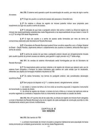 141
Art. 510. O sistema será operado a partir de autenticação de usuário, por meio de login e senha
de acesso.
§ 1º O login de usuário e a senha de acesso são pessoais e intransferíveis.
§ 2º Os notários e oficiais de registro de imóveis poderão indicar seus prepostos para
recebimento do login de usuário e senha de acesso.
§ 3º A indicação de que trata o parágrafo anterior não exime o notário ou oficial de registro de
imóveis das responsabilidades estabelecidas neste Regulamento e da responsabilidade de que tratam o inciso III
e o § 2º do artigo 504 deste Regulamento.
§ 4º O login de usuário e a senha de acesso serão fornecidos por meio de termo de
compromisso elaborado pela Secretaria da Receita Municipal.
§ 5º A Secretaria da Receita Municipal poderá firmar convênio específico com o Colégio Notarial
do Brasil – Seção Paraíba, objetivando efetuar o cadastramento dos usuários no sistema, atribuindo-lhes login e
senha de acesso.
§ 6º A senha de acesso de que trata o parágrafo anterior deverá ser obrigatoriamente trocada
pelo usuário quando do primeiro acesso ao sistema, para garantir o sigilo previsto no § 1º deste artigo.
Art. 511. As versões do sistema informatizado serão homologadas por ato do Secretario da
Receita Municipal.
§ 1º Os responsáveis pelos serviços notariais e de registro de imóveis que optarem pelo uso do
sistema ficam obrigados a fornecer os dados solicitados pelo sistema em cada versão que for atualizada,
referentes aos objetos da transação imobiliária resultante do ITBI.
§ 2º Os dados fornecidos, nos termos do parágrafo anterior, são considerados declaração
econômico-fiscal.
§ 3º Sem prejuízo do disposto no § 1º, o sistema deverá, obrigatoriamente, solicitar:
I - do notário o número da folha e do livro onde se encontra arquivado o respectivo instrumento
de transmissão ou cessão de direito;
II - do oficial de registro de imóveis, o número do livro e folha ou o número da matrícula onde se
encontra registrado ou averbado o respectivo título ou instrumento de transmissão ou cessão de direito.
Art. 512. Até o 5º (quinto) dia útil de cada mês, os oficiais de registro de imóveis ficam obrigados
a enviar à Secretaria da Receita Municipal uma via do registro de cada averbação de construção ocorrida no mês
imediatamente anterior para imóveis multifamiliares.
C A P Í T U L O IX
DAS ISENÇÕES
Art. 513. São isentos do ITBI:
I - a primeira transmissão de imóvel vinculado a programa habitacional para população de baixa
renda promovido por entidade governamental, nos termos deste Regulamento;
 