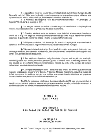 142
II - a aquisição de imóvel por servidor da Administração Direta ou Indireta do Município de João
Pessoa há mais de 2 (dois) anos, tendo sido nomeado para cargo de provimento em regime efetivo ou seja
aposentado como servidor público municipal, limitada essa concessão a uma única vez.
III - a transmissão de área para o Fundo de Arrendamento Residencial – FAR, criado pela Lei
Federal nº 10.188, de 12 de fevereiro de 2001.
§ 1º As isenções previstas nos incisos I e II deste artigo são condicionadas à comprovação dos
mesmos requisitos estabelecidos no § 1º do artigo 485 deste Regulamento.
§ 2º Quando o adquirente ainda não estiver na posse do imóvel, a comprovação descrita nos
incisos II e III do § 1º do artigo 485 deste Regulamento será satisfeita por termo no qual o beneficiário prestará
declaração de que residirá no imóvel e utilizará o mesmo apenas para fins residenciais.
§ 3º O disposto nos incisos I e II deste artigo fica estendido à aquisição de terreno destinado à
construção do imóvel vinculado ao programa habitacional ou residência do servidor municipal.
§ 4º No caso do inciso II deste artigo, fica o beneficiário sujeito ao lançamento do imposto, com
atualização monetária, juros de mora e multa de mora, caso o imóvel venha a ser revendido dentro do prazo de 5
(cinco) anos, contados da data de aquisição.
§ 5º Sem prejuízo do disposto no parágrafo anterior, o imposto será lançado com atualização
monetária, juros de mora e multa por infração gravíssima, punida na forma do Anexo III deste Regulamento, caso
seja apurado que o beneficiário utilizou elementos falsos ou inexatos, ou ainda, omitiu operação de qualquer
natureza para gozar indevidamente da isenção.
§ 6º A isenção concedida pelo inciso I deste artigo está limitada aos imóveis que atendam aos
requisitos exigidos pelas alíneas “a” e “b” do inciso IV do artigo 485 deste Regulamento, segundo a situação do
imóvel no momento do pedido de isenção, e se restringe aos empreendimentos vinculados aos programas
habitacionais indicados por ato do Secretário da Receita Municipal.
Art. 514. Na hipótese da existência de diversos contribuintes de ITBI para um mesmo imóvel, a
isenção exonera todos os obrigados, salvo se outorgada pessoalmente a um deles, subsistindo, nesse caso, a
solidariedade quanto aos demais pelo saldo remanescente do crédito tributário.
T Í T U L O III
D A S T A X A S
S U B T Í T U L O I
D A S T A X A S E M R A Z Ã O D O P O D E R D E P O L Í C I A
C A P Í T U L O I
DAS DISPOSIÇÕES GERAIS
Art. 515. O exercício regular do poder de polícia municipal dá origem as seguintes taxas:
 