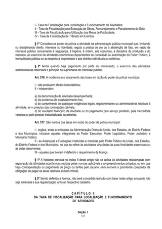 143
I - Taxa de Fiscalização para Localização e Funcionamento de Atividades;
II - Taxa de Fiscalização para Execução de Obras, Remanejamento e Parcelamento do Solo;
III - Taxa de Fiscalização para Utilização dos Meios de Publicidade;
IV - Taxa de Fiscalização de Trânsito em Eventos.
§ 1º Considera-se poder de polícia a atividade da administração pública municipal que, limitando
ou disciplinando direito, interesse ou liberdade, regula a prática de ato ou a abstenção de fato, em razão de
interesse público concernente à segurança, à higiene, à ordem, aos costumes, à disciplina da produção e do
mercado, ao exercício de atividades econômicas dependentes de concessão ou autorização do Poder Público, à
tranquilidade pública ou ao respeito à propriedade e aos direitos individuais ou coletivos.
§ 2º Ainda quando haja pagamento por parte do interessado, o exercício das atividades
administrativas observará o princípio da supremacia do interesse público.
Art. 516. A incidência e o lançamento das taxas em razão do poder de polícia municipal:
I - não produzem efeitos licenciatórios;
II - independem:
a) da denominação da atividade desempenhada;
b) da existência de estabelecimento fixo;
c) do cumprimento de quaisquer exigências legais, regulamentares ou administrativas relativas à
atividade, se m prejuízo das cominações cabíveis;
d) do resultado financeiro da atividade ou do pagamento pelo serviço prestado, pela mercadoria
vendida ou pelo produto industrializado ou extraído.
Art. 517. São isentos das taxas em razão do poder de polícia municipal:
I - órgãos, entes e entidades da Administração Direta da União, dos Estados, do Distrito Federal
e dos Municípios, inclusive aqueles integrantes do Poder Executivo, Poder Legislativo, Poder Judiciário e
Ministério Público;
II - as Autarquias e Fundações instituídas e mantidas pelo Poder Público da União, dos Estados,
do Distrito Federal e dos Municípios, no que se refere às atividades vinculadas às suas finalidades essenciais ou
às delas decorrentes;
III - aqueles que tiverem indeferido o requerimento de licença.
§ 1º A hipótese prevista no inciso II deste artigo não se aplica às atividades relacionadas com
exploração de atividades econômicas regidas pelas normas aplicáveis a empreendimentos privados, ou em que
haja contraprestação ou pagamento de preço ou tarifas pelo usuário, nem exonera o promitente comprador da
obrigação de pagar as taxas relativas ao bem imóvel.
§ 2º Sendo deferida a licença, não será concedida isenção com base neste artigo enquanto não
seja efetivada a sua regularização junto ao respectivo cadastro.
C A P Í T U L O II
DA TAXA DE FISCALIZAÇÃO PARA LOCALIZAÇÃO E FUNCIONAMENTO
DE ATIVIDADES
Seção I
 