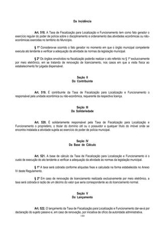 144
Da Incidência
Art. 518. A Taxa de Fiscalização para Localização e Funcionamento tem como fato gerador o
exercício regular do poder de polícia sobre o disciplinamento e ordenamento das atividades econômicas ou não-
econômicas exercidas no território do Município.
§ 1º Considera-se ocorrido o fato gerador no momento em que o órgão municipal competente
executa ato tendente a verificar a adequação da atividade às normas da legislação municipal.
§ 2º Os órgãos envolvidos na fiscalização poderão realizar o ato referido no § 1º exclusivamente
por meio eletrônico, em se tratando de renovação de licenciamento, nos casos em que a visita física ao
estabelecimento for julgada dispensável.
Seção II
Do Contribuinte
Art. 519. É contribuinte da Taxa de Fiscalização para Localização e Funcionamento o
responsável pela unidade econômica ou não-econômica, requerente da respectiva licença.
Seção III
Da Solidariedade
Art. 520. É solidariamente responsável pela Taxa de Fiscalização para Localização e
Funcionamento o proprietário, o titular do domínio útil ou o possuidor a qualquer título do imóvel onde se
encontra instalada a atividade sujeita ao exercício do poder de polícia municipal.
Seção IV
Da Base de Cálculo
Art. 521. A base de cálculo da Taxa de Fiscalização para Localização e Funcionamento é o
custo de execução do ato tendente a verificar a adequação da atividade às normas da legislação municipal.
§ 1º A taxa será cobrada conforme alíquotas fixas e calculada na forma estabelecida no Anexo
IV deste Regulamento.
§ 2º Em caso de renovação de licenciamento realizada exclusivamente por meio eletrônico, a
taxa será cobrada à razão de um décimo do valor que seria correspondente ao do licenciamento normal.
Seção V
Do Lançamento
Art. 522. O lançamento da Taxa de Fiscalização para Localização e Funcionamento dar-se-á por
declaração do sujeito passivo e, em caso de renovação, por iniciativa de ofício da autoridade administrativa.
 