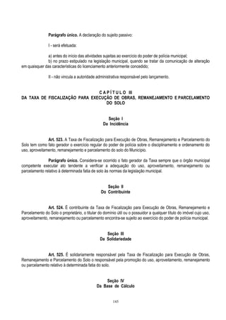 145
Parágrafo único. A declaração do sujeito passivo:
I - será efetuada:
a) antes do início das atividades sujeitas ao exercício do poder de polícia municipal;
b) no prazo estipulado na legislação municipal, quando se tratar da comunicação de alteração
em quaisquer das características do licenciamento anteriormente concedido;
II - não vincula a autoridade administrativa responsável pelo lançamento.
C A P Í T U L O III
DA TAXA DE FISCALIZAÇÃO PARA EXECUÇÃO DE OBRAS, REMANEJAMENTO E PARCELAMENTO
DO SOLO
Seção I
Da Incidência
Art. 523. A Taxa de Fiscalização para Execução de Obras, Remanejamento e Parcelamento do
Solo tem como fato gerador o exercício regular do poder de polícia sobre o disciplinamento e ordenamento do
uso, aproveitamento, remanejamento e parcelamento do solo do Município.
Parágrafo único. Considera-se ocorrido o fato gerador da Taxa sempre que o órgão municipal
competente executar ato tendente a verificar a adequação do uso, aproveitamento, remanejamento ou
parcelamento relativo à determinada fatia de solo às normas da legislação municipal.
Seção II
Do Contribuinte
Art. 524. É contribuinte da Taxa de Fiscalização para Execução de Obras, Remanejamento e
Parcelamento do Solo o proprietário, o titular do domínio útil ou o possuidor a qualquer título do imóvel cujo uso,
aproveitamento, remanejamento ou parcelamento encontra-se sujeito ao exercício do poder de polícia municipal.
Seção III
Da Solidariedade
Art. 525. É solidariamente responsável pela Taxa de Fiscalização para Execução de Obras,
Remanejamento e Parcelamento do Solo o responsável pela promoção do uso, aproveitamento, remanejamento
ou parcelamento relativo à determinada fatia do solo.
Seção IV
Da Base de Cálculo
 