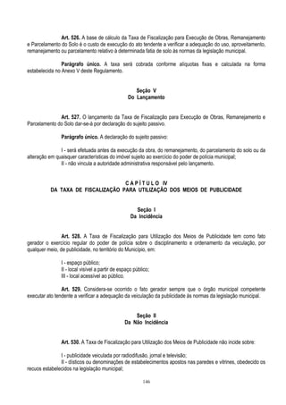 146
Art. 526. A base de cálculo da Taxa de Fiscalização para Execução de Obras, Remanejamento
e Parcelamento do Solo é o custo de execução do ato tendente a verificar a adequação do uso, aproveitamento,
remanejamento ou parcelamento relativo à determinada fatia de solo às normas da legislação municipal.
Parágrafo único. A taxa será cobrada conforme alíquotas fixas e calculada na forma
estabelecida no Anexo V deste Regulamento.
Seção V
Do Lançamento
Art. 527. O lançamento da Taxa de Fiscalização para Execução de Obras, Remanejamento e
Parcelamento do Solo dar-se-á por declaração do sujeito passivo.
Parágrafo único. A declaração do sujeito passivo:
I - será efetuada antes da execução da obra, do remanejamento, do parcelamento do solo ou da
alteração em quaisquer características do imóvel sujeito ao exercício do poder de polícia municipal;
II - não vincula a autoridade administrativa responsável pelo lançamento.
C A P Í T U L O IV
DA TAXA DE FISCALIZAÇÃO PARA UTILIZAÇÃO DOS MEIOS DE PUBLICIDADE
Seção I
Da Incidência
Art. 528. A Taxa de Fiscalização para Utilização dos Meios de Publicidade tem como fato
gerador o exercício regular do poder de polícia sobre o disciplinamento e ordenamento da veiculação, por
qualquer meio, de publicidade, no território do Município, em:
I - espaço público;
II - local visível a partir de espaço público;
III - local acessível ao público.
Art. 529. Considera-se ocorrido o fato gerador sempre que o órgão municipal competente
executar ato tendente a verificar a adequação da veiculação da publicidade às normas da legislação municipal.
Seção II
Da Não Incidência
Art. 530. A Taxa de Fiscalização para Utilização dos Meios de Publicidade não incide sobre:
I - publicidade veiculada por radiodifusão, jornal e televisão;
II - dísticos ou denominações de estabelecimentos apostos nas paredes e vitrines, obedecido os
recuos estabelecidos na legislação municipal;
 