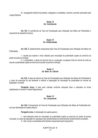 147
III - propaganda eleitoral de partidos, coligações e candidatos, durante o período autorizado pela
Justiça Eleitoral.
Seção III
Do Contribuinte
Art. 531. É contribuinte da Taxa de Fiscalização para Utilização dos Meios de Publicidade o
requerente da respectiva licença.
Seção IV
Da Solidariedade
Art. 532. É solidariamente responsável pela Taxa de Fiscalização para Utilização dos Meios de
Publicidade:
I - aquele que explora o meio utilizado para veiculação da publicidade sujeita ao exercício do
poder de polícia municipal;
II - o proprietário, o titular do domínio útil ou o possuidor a qualquer título do imóvel de onde se
veicula a publicidade sujeita ao exercício do poder de polícia municipal.
Seção V
Da Base de Cálculo
Art. 533. A base de cálculo da Taxa de Fiscalização para Utilização dos Meios de Publicidade é
o custo de execução do ato tendente a verificar a adequação da veiculação da publicidade às normas da
legislação municipal.
Parágrafo único. A taxa será cobrada conforme alíquotas fixas e calculada na forma
estabelecida no Anexo VI deste Regulamento.
Seção VI
Do Lançamento
Art. 534. O lançamento da Taxa de Fiscalização para Utilização dos Meios de Publicidade dar-
se-á por declaração do sujeito passivo.
Parágrafo único. A declaração do sujeito passivo:
I - será efetuada antes da veiculação da publicidade sujeita ao exercício do poder de polícia
municipal, ou antes da alteração em quaisquer das características do licenciamento anteriormente concedido;
II - não vincula a autoridade administrativa responsável pelo lançamento.
C A P Í T U L O V
 