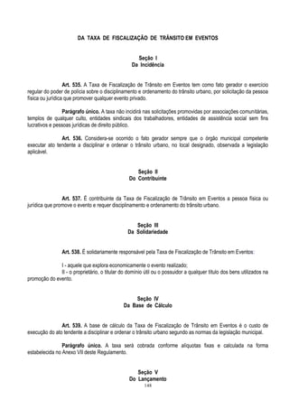 148
DA TAXA DE FISCALIZAÇÃO DE TRÂNSITO EM EVENTOS
Seção I
Da Incidência
Art. 535. A Taxa de Fiscalização de Trânsito em Eventos tem como fato gerador o exercício
regular do poder de polícia sobre o disciplinamento e ordenamento do trânsito urbano, por solicitação da pessoa
física ou jurídica que promover qualquer evento privado.
Parágrafo único. A taxa não incidirá nas solicitações promovidas por associações comunitárias,
templos de qualquer culto, entidades sindicais dos trabalhadores, entidades de assistência social sem fins
lucrativos e pessoas jurídicas de direito público.
Art. 536. Considera-se ocorrido o fato gerador sempre que o órgão municipal competente
executar ato tendente a disciplinar e ordenar o trânsito urbano, no local designado, observada a legislação
aplicável.
Seção II
Do Contribuinte
Art. 537. É contribuinte da Taxa de Fiscalização de Trânsito em Eventos a pessoa física ou
jurídica que promove o evento e requer disciplinamento e ordenamento do trânsito urbano.
Seção III
Da Solidariedade
Art. 538. É solidariamente responsável pela Taxa de Fiscalização de Trânsito em Eventos:
I - aquele que explora economicamente o evento realizado;
II - o proprietário, o titular do domínio útil ou o possuidor a qualquer título dos bens utilizados na
promoção do evento.
Seção IV
Da Base de Cálculo
Art. 539. A base de cálculo da Taxa de Fiscalização de Trânsito em Eventos é o custo de
execução do ato tendente a disciplinar e ordenar o trânsito urbano segundo as normas da legislação municipal.
Parágrafo único. A taxa será cobrada conforme alíquotas fixas e calculada na forma
estabelecida no Anexo VII deste Regulamento.
Seção V
Do Lançamento
 