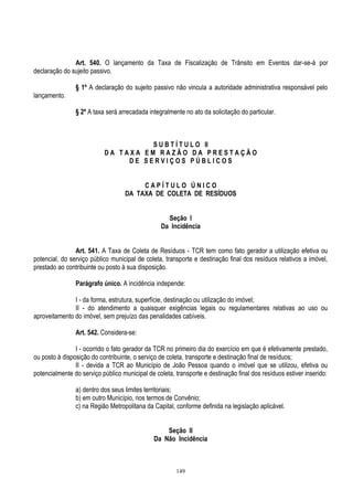 149
Art. 540. O lançamento da Taxa de Fiscalização de Trânsito em Eventos dar-se-á por
declaração do sujeito passivo.
§ 1º A declaração do sujeito passivo não vincula a autoridade administrativa responsável pelo
lançamento.
§ 2º A taxa será arrecadada integralmente no ato da solicitação do particular.
S U B T Í T U L O II
D A T A X A E M R A Z Ã O D A P R E S T A Ç Ã O
D E S E R V I Ç O S P Ú B L I C O S
C A P Í T U L O Ú N I C O
DA TAXA DE COLETA DE RESÍDUOS
Seção I
Da Incidência
Art. 541. A Taxa de Coleta de Resíduos - TCR tem como fato gerador a utilização efetiva ou
potencial, do serviço público municipal de coleta, transporte e destinação final dos resíduos relativos a imóvel,
prestado ao contribuinte ou posto à sua disposição.
Parágrafo único. A incidência independe:
I - da forma, estrutura, superfície, destinação ou utilização do imóvel;
II - do atendimento a quaisquer exigências legais ou regulamentares relativas ao uso ou
aproveitamento do imóvel, sem prejuízo das penalidades cabíveis.
Art. 542. Considera-se:
I - ocorrido o fato gerador da TCR no primeiro dia do exercício em que é efetivamente prestado,
ou posto à disposição do contribuinte, o serviço de coleta, transporte e destinação final de resíduos;
II - devida a TCR ao Município de João Pessoa quando o imóvel que se utilizou, efetiva ou
potencialmente do serviço público municipal de coleta, transporte e destinação final dos resíduos estiver inserido:
a) dentro dos seus limites territoriais;
b) em outro Município, nos termos de Convênio;
c) na Região Metropolitana da Capital, conforme definida na legislação aplicável.
Seção II
Da Não Incidência
 