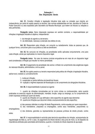 15
Subseção I
Das Disposições Gerais
Art. 51. Constitui infração à legislação tributária toda ação ou omissão que importe em
inobservância, por parte do sujeito passivo ou terceiro, das normas estabelecidas em leis, decretos do Chefe do
Poder Executivo ou atos expedidos pelo Secretário da Receita Municipal, que tratem de tributos ou relações a
eles pertinentes.
Parágrafo único. Salvo disposição expressa em sentido contrário, a responsabilidade por
infrações à legislação tributária é objetiva, independendo:
I - da intenção do agente ou de terceiro;
II - da efetividade, natureza e extensão dos efeitos do ato.
Art. 52. Respondem pela infração, em conjunto ou isoladamente, todas as pessoas que, de
qualquer forma, concorram para a sua prática ou dela se beneficiem.
Art. 53. No concurso de infrações, as penalidades serão aplicadas conjuntamente, uma para
cada infração, ainda que capituladas no mesmo dispositivo legal.
Parágrafo único. No caso da mesma conduta enquadrar-se em mais de um dispositivo legal
será considerada a infração que resultar na menor penalidade.
Art. 54. O pagamento da penalidade não exime o infrator do cumprimento das exigências legais
de natureza tributária, administrativa, civil ou penal.
Art. 55. Ao sujeito passivo ou terceiro responsável pela prática de infração à legislação tributária,
aplicar-se-á, isolada ou cumulativamente:
I - multa por infração;
II - suspensão ou perda definitiva de benefícios fiscais;
III - sujeição a regimes especiais de fiscalização ou de cumprimento de obrigações tributárias.
Art. 56. A responsabilidade é pessoal ao agente:
I - quanto às infrações conceituadas por lei como crimes ou contravenções, salvo quando
praticadas no exercício regular de administração, mandato, função, cargo ou emprego, ou no cumprimento de
ordem expressa emitida por quem de direito;
II - quanto às infrações em cuja definição o dolo específico do agente seja elementar;
III - quanto às infrações que decorram direta e exclusivamente de dolo específico:
a) das pessoas referidas no artigo 49 deste Regulamento, contra aquelas por quem respondem;
b) dos mandatários, prepostos ou empregados, contra seus mandantes, preponentes ou
empregadores;
c) dos diretores, gerentes ou representantes de pessoas jurídicas de direito privado, contra
estas.
Art. 57. A responsabilidade é excluída pela denúncia espontânea da infração, acompanhada da
regularização da falta ou, se for o caso, do pagamento do tributo devido e dos juros de mora, ou do depósito da
importância arbitrada pela autoridade administrativa, quando o montante do tributo dependa de apuração.
 