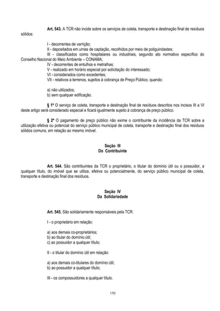 150
Art. 543. A TCR não incide sobre os serviços de coleta, transporte e destinação final de resíduos
sólidos:
I - decorrentes de varrição;
II - depositados em urnas de captação, recolhidos por meio de poliguindastes;
III - classificados como hospitalares ou industriais, segundo ato normativo específico do
Conselho Nacional do Meio Ambiente – CONAMA;
IV - decorrentes de entulhos e metralhas;
V - realizado em horário especial por solicitação do interessado;
VI - considerados como excedentes;
VII - relativos a terrenos, sujeitos à cobrança de Preço Público, quando:
a) não utilizados;
b) sem qualquer edificação.
§ 1º O serviço de coleta, transporte e destinação final de resíduos descritos nos incisos III a VI
deste artigo será considerado especial e ficará igualmente sujeito à cobrança de preço público.
§ 2º O pagamento de preço público não exime o contribuinte da incidência da TCR sobre a
utilização efetiva ou potencial do serviço público municipal de coleta, transporte e destinação final dos resíduos
sólidos comuns, em relação ao mesmo imóvel.
Seção III
Do Contribuinte
Art. 544. São contribuintes da TCR o proprietário, o titular do domínio útil ou o possuidor, a
qualquer título, do imóvel que se utilize, efetiva ou potencialmente, do serviço público municipal de coleta,
transporte e destinação final dos resíduos.
Seção IV
Da Solidariedade
Art. 545. São solidariamente responsáveis pela TCR:
I - o proprietário em relação:
a) aos demais co-proprietários;
b) ao titular do domínio útil;
c) ao possuidor a qualquer título;
II - o titular do domínio útil em relação:
a) aos demais co-titulares do domínio útil;
b) ao possuidor a qualquer título;
III - os compossuidores a qualquer título.
 