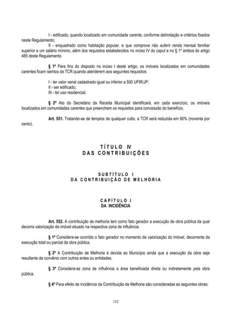 152
I - edificado, quando localizado em comunidade carente, conforme delimitação e critérios fixados
neste Regulamento;
II - enquadrado como habitação popular, e que comprove não auferir renda mensal familiar
superior a um salário mínimo, além dos requisitos estabelecidos no inciso IV do caput e no § 1º ambos do artigo
485 deste Regulamento.
§ 1º Para fins do disposto no inciso I deste artigo, os imóveis localizados em comunidades
carentes ficam isentos da TCR quando atenderem aos seguintes requisitos:
I - ter valor venal cadastrado igual ou inferior a 500 UFIR/JP;
II - ser edificado;
III - ter uso residencial.
§ 2º Ato do Secretário da Receita Municipal identificará, em cada exercício, os imóveis
localizados em comunidades carentes que preenchem os requisitos para concessão do benefício.
Art. 551. Tratando-se de templos de qualquer culto, a TCR será reduzida em 90% (noventa por
cento).
T Í T U L O IV
D A S C O N T R I B U I Ç Õ E S
S U B T Í T U L O I
D A C O N T R I B U I Ç Ã O D E M E L H O R I A
C A P Í T U L O I
DA INCIDÊNCIA
Art. 552. A contribuição de melhoria tem como fato gerador a execução de obra pública da qual
decorra valorização de imóvel situado na respectiva zona de influência.
§ 1º Considera-se ocorrido o fato gerador no momento da valorização do imóvel, decorrente da
execução total ou parcial da obra pública.
§ 2º A Contribuição de Melhoria é devida ao Município ainda que a execução da obra seja
resultante de convênio com outros entes ou entidades.
§ 3º Considera-se zona de influência a área beneficiada direta ou indiretamente pela obra
pública.
§ 4º Para efeito de incidência da Contribuição de Melhoria são consideradas as seguintes obras:
 