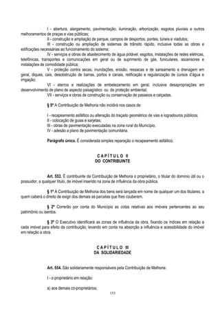 153
I - abertura, alargamento, pavimentação, iluminação, arborização, esgotos pluviais e outros
melhoramentos de praças e vias públicas;
II - construção e ampliação de parque, campos de desportos, pontes, túneis e viadutos;
III - construção ou ampliação de sistemas de trânsito rápido, inclusive todas as obras e
edificações necessárias ao funcionamento do sistema;
IV - serviços e obras de abastecimento de água potável, esgotos, instalações de redes elétricas,
telefônicas, transportes e comunicações em geral ou de suprimento de gás, funiculares, ascensores e
instalações de comodidade pública;
V - proteção contra secas, inundações, erosão, ressacas e de saneamento e drenagem em
geral, diques, cais, desobstrução de barras, portos e canais, retificação e regularização de cursos d‟água e
irrigação;
VI - aterros e realizações de embelezamento em geral, inclusive desapropriações em
desenvolvimento de plano de aspecto paisagístico ou de proteção ambiental;
VII - serviços e obras de construção ou conservação de passeios e calçadas.
§ 5º A Contribuição de Melhoria não incidirá nos casos de:
I - recapeamento asfáltico ou alteração do traçado geométrico de vias e logradouros públicos;
II - colocação de guias e sarjetas;
III - obras de pavimentação executadas na zona rural do Município;
IV - adesão a plano de pavimentação comunitária.
Parágrafo único. É considerada simples reparação o recapeamento asfáltico.
C A P Í T U L O II
DO CONTRIBUINTE
Art. 553. É contribuinte da Contribuição de Melhoria o proprietário, o titular do domínio útil ou o
possuidor, a qualquer título, de imóvel inserido na zona de influência da obra pública.
§ 1º A Contribuição de Melhoria dos bens será lançada em nome de qualquer um dos titulares, a
quem caberá o direito de exigir dos demais as parcelas que lhes couberem.
§ 2º Correrão por conta do Município as cotas relativas aos imóveis pertencentes ao seu
patrimônio ou isentos.
§ 3º O Executivo identificará as zonas de influência da obra, fixando os índices em relação a
cada imóvel para efeito da contribuição, levando em conta na absorção a influência e acessibilidade do imóvel
em relação a obra.
C A P Í T U L O III
DA SOLIDARIEDADE
Art. 554. São solidariamente responsáveis pela Contribuição de Melhoria:
I - o proprietário em relação:
a) aos demais co-proprietários;
 