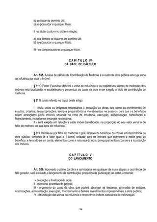 154
b) ao titular do domínio útil;
c) ao possuidor a qualquer título;
II - o titular do domínio útil em relação:
a) aos demais co-titulares do domínio útil;
b) ao possuidor a qualquer título;
III - os compossuidores a qualquer título.
C A P Í T U L O IV
DA BASE DE CÁLCULO
Art. 555. A base de cálculo da Contribuição de Melhoria é o custo da obra pública em cuja zona
de influência se situe o imóvel.
§ 1º O Poder Executivo definirá a zona de influência e os respectivos fatores de melhorias dos
imóveis nela localizados e estabelecerá o percentual do custo da obra a ser exigido a titulo de contribuição de
melhoria.
§ 2º O custo referido no caput deste artigo:
I - inclui todas as despesas necessárias à execução da obras, tais como as provenientes de
estudos, projetos, desapropriações, serviços preparatórios e investimentos necessários para que os benefícios
sejam alcançados pelos imóveis situados na zona de influência, execução, administração, fiscalização e
financiamento, inclusive os encargos respectivos;
II - será exigida em relação a cada imóvel beneficiado, na proporção do seu valor venal e do
fator de melhoria de sua zona de influência.
§ 3º Entende-se por fator de melhoria o grau relativo de benefício do imóvel em decorrência da
obra pública, tomando-se o fator igual a 1 (uma) unidade para os imóveis que obtiverem o maior grau de
benefício, e levando-se em conta, elementos como a natureza da obra, os equipamentos urbanos e a localização
dos imóveis.
C A P Í T U L O V
DO LANÇAMENTO
Art. 556. Aprovado o plano da obra e constatada em qualquer de suas etapas a ocorrência do
fato gerador, será efetuado o lançamento da contribuição, precedido da publicação do edital, contendo:
I - descrição e finalidade da obra;
II - memorial descritivo do projeto;
III - orçamento do custo da obra, que poderá abranger as despesas estimadas de estudos,
indenizações, administração, execução, financiamento e demais investimentos imprescindíveis a obra pública;
IV - delimitação das zonas de influência e respectivos índices cadastrais de valorização.
 