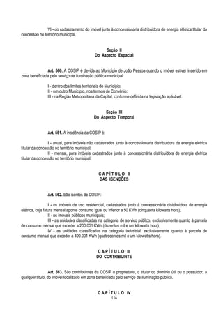 156
VI - do cadastramento do imóvel junto à concessionária distribuidora de energia elétrica titular da
concessão no território municipal.
Seção II
Do Aspecto Espacial
Art. 560. A COSIP é devida ao Município de João Pessoa quando o imóvel estiver inserido em
zona beneficiada pelo serviço de iluminação pública municipal:
I - dentro dos limites territoriais do Município;
II - em outro Município, nos termos de Convênio;
III - na Região Metropolitana da Capital, conforme definida na legislação aplicável.
Seção III
Do Aspecto Temporal
Art. 561. A incidência da COSIP é:
I - anual, para imóveis não cadastrados junto à concessionária distribuidora de energia elétrica
titular da concessão no território municipal;
II - mensal, para imóveis cadastrados junto à concessionária distribuidora de energia elétrica
titular da concessão no território municipal.
C A P Í T U L O II
DAS ISENÇÕES
Art. 562. São isentos da COSIP:
I - os imóveis de uso residencial, cadastrados junto à concessionária distribuidora de energia
elétrica, cuja fatura mensal aponte consumo igual ou inferior a 50 KWh (cinquenta kilowatts hora);
II - os imóveis públicos municipais;
III - as unidades classificadas na categoria de serviço público, exclusivamente quanto à parcela
de consumo mensal que exceder a 200.001 KWh (duzentos mil e um kilowatts hora);
IV - as unidades classificadas na categoria industrial, exclusivamente quanto à parcela de
consumo mensal que exceder a 400.001 KWh (quatrocentos mil e um kilowatts hora).
C A P Í T U L O III
DO CONTRIBUINTE
Art. 563. São contribuintes da COSIP o proprietário, o titular do domínio útil ou o possuidor, a
qualquer título, do imóvel localizado em zona beneficiada pelo serviço de iluminação pública.
C A P Í T U L O IV
 