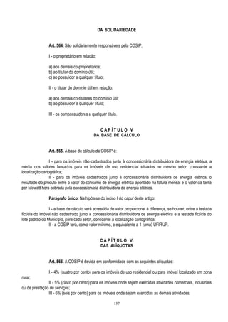 157
DA SOLIDARIEDADE
Art. 564. São solidariamente responsáveis pela COSIP:
I - o proprietário em relação:
a) aos demais co-proprietários;
b) ao titular do domínio útil;
c) ao possuidor a qualquer título;
II - o titular do domínio útil em relação:
a) aos demais co-titulares do domínio útil;
b) ao possuidor a qualquer título;
III - os compossuidores a qualquer título.
C A P Í T U L O V
DA BASE DE CÁLCULO
Art. 565. A base de cálculo da COSIP é:
I - para os imóveis não cadastrados junto à concessionária distribuidora de energia elétrica, a
média dos valores lançados para os imóveis de uso residencial situados no mesmo setor, consoante a
localização cartográfica;
II - para os imóveis cadastrados junto à concessionária distribuidora de energia elétrica, o
resultado do produto entre o valor do consumo de energia elétrica apontado na fatura mensal e o valor da tarifa
por kilowatt hora cobrada pela concessionária distribuidora de energia elétrica.
Parágrafo único. Na hipótese do inciso I do caput deste artigo:
I - a base de cálculo será acrescida de valor proporcional à diferença, se houver, entre a testada
fictícia do imóvel não cadastrado junto à concessionária distribuidora de energia elétrica e a testada fictícia do
lote padrão do Município, para cada setor, consoante a localização cartográfica;
II - a COSIP terá, como valor mínimo, o equivalente a 1 (uma) UFIR/JP.
C A P Í T U L O VI
DAS ALÍQUOTAS
Art. 566. A COSIP é devida em conformidade com as seguintes alíquotas:
I - 4% (quatro por cento) para os imóveis de uso residencial ou para imóvel localizado em zona
rural;
II - 5% (cinco por cento) para os imóveis onde sejam exercidas atividades comerciais, industriais
ou de prestação de serviços;
III - 6% (seis por cento) para os imóveis onde sejam exercidas as demais atividades.
 