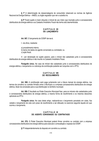 158
§ 1º A determinação da classe/categoria de consumidor observará as normas da Agência
Nacional de Energia Elétrica – ANEEL ou órgão regulador que vier a substituí-la.
§ 2º Ficará sujeito à maior alíquota o imóvel de uso misto cuja inscrição junto à concessionária
distribuidora de energia elétrica e ao Cadastro Imobiliário Fiscal não tenha sido desmembrada.
C A P Í T U L O VII
DO LANÇAMENTO
Art. 567. O lançamento da COSIP dar-se-á:
I - de ofício, mediante:
a) procedimento interno;
b) banco de dados do agente conveniado ou contratado; ou
c) ação fiscal;
II - por declaração do sujeito passivo, para o imóvel não cadastrado junto à concessionária
distribuidora de energia elétrica e não inscrito no Cadastro Imobiliário Fiscal.
Parágrafo único. No caso de imóvel não cadastrado junto à concessionária distribuidora de
energia elétrica, o lançamento e a cobrança da contribuição poderão ser conjuntos com o IPTU.
C A P Í T U L O VIII
DO RECOLHIMENTO
Art. 568. A contribuição será paga juntamente com a fatura mensal de energia elétrica, nos
termos de convênio ou contrato firmado entre o Município e a empresa concessionária distribuidora de energia
elétrica, titular da concessão para a sua distribuição no território municipal.
Art. 569. É facultado ao Poder Executivo Municipal fixar, para os imóveis não cadastrados junto
à concessionária distribuidora de energia elétrica, a mesma forma de recolhimento e os mesmos descontos
aplicáveis ao IPTU.
Parágrafo único. No caso deste artigo, realizando-se o lançamento parcelado em cotas, fica
vedado o lançamento de cota com prazo de recolhimento a ser efetuado no exercício seguinte àquele em que
ocorreu o lançamento.
C A P Í T U L O IX
DO AGENTE CONVENIADO OU CONTRATADO
Art. 570. O Poder Executivo Municipal poderá firmar convênio ou contrato com a empresa
concessionária distribuidora de energia elétrica para executar a arrecadação e repasse da COSIP.
§ 1º Independentemente do disposto em convênio ou contrato:
 