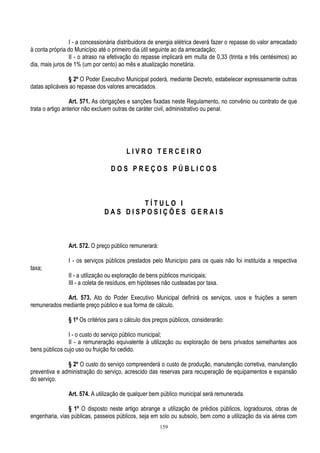 159
I - a concessionária distribuidora de energia elétrica deverá fazer o repasse do valor arrecadado
à conta própria do Município até o primeiro dia útil seguinte ao da arrecadação;
II - o atraso na efetivação do repasse implicará em multa de 0,33 (trinta e três centésimos) ao
dia, mais juros de 1% (um por cento) ao mês e atualização monetária.
§ 2º O Poder Executivo Municipal poderá, mediante Decreto, estabelecer expressamente outras
datas aplicáveis ao repasse dos valores arrecadados.
Art. 571. As obrigações e sanções fixadas neste Regulamento, no convênio ou contrato de que
trata o artigo anterior não excluem outras de caráter civil, administrativo ou penal.
L I V R O T E R C E I R O
D O S P R E Ç O S P Ú B L I C O S
T Í T U L O I
D A S D I S P O S I Ç Õ E S G E R A I S
Art. 572. O preço público remunerará:
I - os serviços públicos prestados pelo Município para os quais não foi instituída a respectiva
taxa;
II - a utilização ou exploração de bens públicos municipais;
III - a coleta de resíduos, em hipóteses não custeadas por taxa.
Art. 573. Ato do Poder Executivo Municipal definirá os serviços, usos e fruições a serem
remunerados mediante preço público e sua forma de cálculo.
§ 1º Os critérios para o cálculo dos preços públicos, considerarão:
I - o custo do serviço público municipal;
II - a remuneração equivalente à utilização ou exploração de bens privados semelhantes aos
bens públicos cujo uso ou fruição foi cedido.
§ 2º O custo do serviço compreenderá o custo de produção, manutenção corretiva, manutenção
preventiva e administração do serviço, acrescido das reservas para recuperação de equipamentos e expansão
do serviço.
Art. 574. A utilização de qualquer bem público municipal será remunerada.
§ 1º O disposto neste artigo abrange a utilização de prédios públicos, logradouros, obras de
engenharia, vias públicas, passeios públicos, seja em solo ou subsolo, bem como a utilização da via aérea com
 