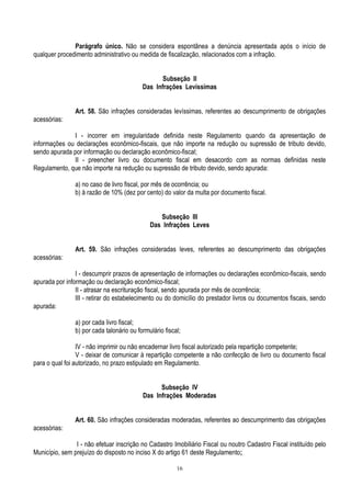 16
Parágrafo único. Não se considera espontânea a denúncia apresentada após o início de
qualquer procedimento administrativo ou medida de fiscalização, relacionados com a infração.
Subseção II
Das Infrações Levíssimas
Art. 58. São infrações consideradas levíssimas, referentes ao descumprimento de obrigações
acessórias:
I - incorrer em irregularidade definida neste Regulamento quando da apresentação de
informações ou declarações econômico-fiscais, que não importe na redução ou supressão de tributo devido,
sendo apurada por informação ou declaração econômico-fiscal;
II - preencher livro ou documento fiscal em desacordo com as normas definidas neste
Regulamento, que não importe na redução ou supressão de tributo devido, sendo apurada:
a) no caso de livro fiscal, por mês de ocorrência; ou
b) à razão de 10% (dez por cento) do valor da multa por documento fiscal.
Subseção III
Das Infrações Leves
Art. 59. São infrações consideradas leves, referentes ao descumprimento das obrigações
acessórias:
I - descumprir prazos de apresentação de informações ou declarações econômico-fiscais, sendo
apurada por informação ou declaração econômico-fiscal;
II - atrasar na escrituração fiscal, sendo apurada por mês de ocorrência;
III - retirar do estabelecimento ou do domicílio do prestador livros ou documentos fiscais, sendo
apurada:
a) por cada livro fiscal;
b) por cada talonário ou formulário fiscal;
IV - não imprimir ou não encadernar livro fiscal autorizado pela repartição competente;
V - deixar de comunicar à repartição competente a não confecção de livro ou documento fiscal
para o qual foi autorizado, no prazo estipulado em Regulamento.
Subseção IV
Das Infrações Moderadas
Art. 60. São infrações consideradas moderadas, referentes ao descumprimento das obrigações
acessórias:
I - não efetuar inscrição no Cadastro Imobiliário Fiscal ou noutro Cadastro Fiscal instituído pelo
Município, sem prejuízo do disposto no inciso X do artigo 61 deste Regulamento;
 