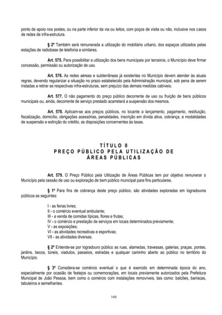 160
ponto de apoio nos postes, ou na parte inferior da via ou leitos, com poços de visita ou não, inclusive nos casos
de redes de infra-estrutura.
§ 2º Também será remunerada a utilização do mobiliário urbano, dos espaços utilizados pelas
estações de radiobase de telefonia e similares.
Art. 575. Para possibilitar a utilização dos bens municipais por terceiros, o Município deve firmar
concessão, permissão ou autorização de uso.
Art. 576. As redes aéreas e subterrâneas já existentes no Município devem atender às atuais
regras, devendo regularizar a situação no prazo estabelecido pela Administração municipal, sob pena de serem
instadas a retirar as respectivas infra-estruturas, sem prejuízo das demais medidas cabíveis.
Art. 577. O não pagamento do preço público decorrente de uso ou fruição de bens públicos
municipais ou, ainda, decorrente de serviço prestado acarretará a suspensão dos mesmos.
Art. 578. Aplicam-se aos preços públicos, no tocante a lançamento, pagamento, restituição,
fiscalização, domicílio, obrigações acessórias, penalidades, inscrição em dívida ativa, cobrança, e modalidades
de suspensão e extinção do crédito, as disposições concernentes às taxas.
T Í T U L O II
P R E Ç O P Ú B L I C O P E L A U T I L I Z A Ç Ã O D E
Á R E A S P Ú B L I C A S
Art. 579. O Preço Público pela Utilização de Áreas Públicas tem por objetivo remunerar o
Município pela cessão de uso ou exploração de bem público municipal para fins particulares.
§ 1º Para fins de cobrança deste preço público, são atividades exploradas em logradouros
públicos as seguintes:
I - as feiras livres;
II - o comércio eventual ambulante;
III - a venda de comidas típicas, flores e frutas;
IV - o comércio e prestação de serviços em locais determinados previamente;
V - as exposições;
VI - as atividades recreativas e esportivas;
VII - as atividades diversas.
§ 2º Entende-se por logradouro público as ruas, alamedas, travessas, galerias, praças, pontes,
jardins, becos, túneis, viadutos, passeios, estradas e qualquer caminho aberto ao público no território do
Município.
§ 3º Considera-se comércio eventual o que é exercido em determinada época do ano,
especialmente por ocasião de festejos ou comemorações, em locais previamente autorizados pela Prefeitura
Municipal de João Pessoa, bem como o comércio com instalações removíveis, tais como: balcões, barracas,
tabuleiros e semelhantes.
 