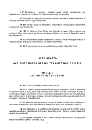 161
§ 4º Consideram-se comércio ambulante aquele exercido individualmente, sem
estabelecimento, instalações ou localização fixa, dotado de característica não sedentária.
§ 5º Serão definidas na legislação pertinente as atividades que poderão ser exercidas através de
instalações removíveis nas vias e logradouros públicos.
Art. 580. O Preço Público pela Utilização de Áreas Públicas será calculado em conformidade
com o Anexo X deste Regulamento.
Art. 581. O cálculo do Preço Público pela Utilização de Áreas Públicas utilizará como
multiplicador o Fator de Localização que diferenciará as áreas do Município, nos termos da Tabela B do Anexo X
deste Regulamento.
Art. 582. Para atividades iniciadas no decorrer do exercício, o Preço Público pela Utilização de
Áreas Públicas será lançado proporcionalmente ao número de meses restantes.
Art. 583. O preço pelo serviço será arrecadado de conformidade o Calendário Fiscal.
L I V R O Q U A R T O
D A S D I S P O S I Ç Õ E S G E R A I S, T R A N S I T Ó R I A S E F I N A I S
T Í T U L O I
D A S D I S P O S I Ç Õ E S G E R A I S
Art. 584. O exercício financeiro corresponderá ao ano civil.
Art. 585. A Unidade Fiscal de Referência do Município de João Pessoa – UFIR/JP, estabelecida
pelo Decreto nº 5.376, de 9 de julho de 2005, permanece sendo utilizada como base para fixação de taxas, de
penalidades por infrações à legislação municipal, bem como para atualização monetária dos créditos tributários,
preços públicos, valores decorrentes de contratos e demais importâncias já vencidas, cuja cobrança tenha sido
atribuída por Lei à Fazenda Pública Municipal.
§ 1º As referências feitas na legislação municipal à Unidade de Valor Padrão do Município –
UVPM devem ser entendidas como Unidade Fiscal de Referência do Município de João Pessoa – UFIR/JP.
§ 2º Cabe à Secretaria da Receita Municipal a atualização mensal do valor da UFIR/JP, segundo
a variação acumulada do Índice Nacional de Preços ao Consumidor Amplo – IPCA, no período imediatamente
anterior à última atualização.
§ 3º Na hipótese de extinção do IPCA, utilizar-se-á outro índice calculado e divulgado pelo
Instituto Brasileiro de Geografia e Estatística – IBGE.
 