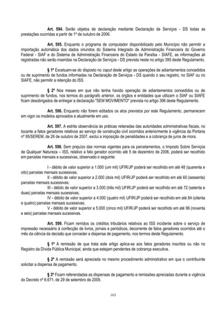 163
Art. 594. Serão objetos de declaração mediante Declaração de Serviços - DS todas as
prestações ocorridas a partir de 1º de outubro de 2006.
Art. 595. Enquanto o programa de computador disponibilizado pelo Município não permitir a
importação automática dos dados oriundos do Sistema Integrado de Administração Financeira do Governo
Federal - SIAF e do Sistema de Administração Financeira do Estado da Paraíba - SIAFE, as informações ali
registradas não serão inseridas na Declaração de Serviços - DS prevista neste no artigo 395 deste Regulamento.
§ 1º Excetuam-se do disposto no caput deste artigo as operações de adiantamentos concedidos
ou de suprimento de fundos informadas na Declaração de Serviços - DS quando o seu registro, no SIAF ou no
SIAFE, não permitir a retenção do ISS.
§ 2º Nos meses em que não tenha havido operação de adiantamentos concedidos ou de
suprimento de fundos, nos termos do parágrafo anterior, os órgãos e entidades que utilizam o SIAF ou SIAFE
ficam desobrigados de entregar a declaração "SEM MOVIMENTO" prevista no artigo 396 deste Regulamento.
Art. 596. Enquanto não forem editados os atos previstos por este Regulamento, permanecem
em vigor os modelos aprovados e atualmente em uso.
Art. 597. A estrita observância às práticas reiteradas das autoridades administrativas fiscais, no
tocante a fatos geradores relativos ao serviço de construção civil ocorridos anteriormente à vigência da Portaria
nº 95/SEREM, de 26 de outubro de 2007, exclui a imposição de penalidades e a cobrança de juros de mora.
Art. 598. Sem prejuízo das normas vigentes para os parcelamentos, o Imposto Sobre Serviços
de Qualquer Natureza – ISS, relativo a fato gerador ocorrido até 5 de dezembro de 2006, poderá ser recolhido
em parcelas mensais e sucessivas, observado o seguinte:
I - débito de valor superior a 1.000 (um mil) UFIR/JP poderá ser recolhido em até 48 (quarenta e
oito) parcelas mensais sucessivas;
II - débito de valor superior a 2.000 (dois mil) UFIR/JP poderá ser recolhido em até 60 (sessenta)
parcelas mensais sucessivas;
III - débito de valor superior a 3.000 (três mil) UFIR/JP poderá ser recolhido em até 72 (setenta e
duas) parcelas mensais sucessivas;
IV - débito de valor superior a 4.000 (quatro mil) UFIR/JP poderá ser recolhido em até 84 (oitenta
e quatro) parcelas mensais sucessivas;
V - débito de valor superior a 5.000 (cinco mil) UFIR/JP poderá ser recolhido em até 96 (noventa
e seis) parcelas mensais sucessivas.
Art. 599. Ficam remidos os créditos tributários relativos ao ISS incidente sobre o serviço de
impressão necessário à confecção de livros, jornais e periódicos, decorrente de fatos geradores ocorridos até o
mês da ciência da decisão que conceder a dispensa de pagamento, nos termos deste Regulamento.
§ 1º A remissão de que trata este artigo aplica-se aos fatos geradores inscritos ou não no
Registro da Dívida Pública Municipal, ainda que estejam pendentes de cobrança executiva.
§ 2º A remissão será apreciada no mesmo procedimento administrativo em que o contribuinte
solicitar a dispensa de pagamento.
§ 3º Ficam referendadas as dispensas de pagamento e remissões apreciadas durante a vigência
do Decreto nº 6.671, de 29 de setembro de 2009.
 