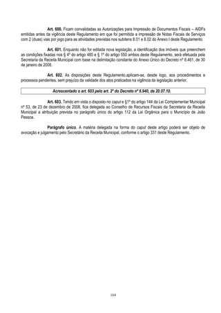 164
Art. 600. Ficam convalidadas as Autorizações para Impressão de Documentos Fiscais – AIDFs
emitidas antes da vigência deste Regulamento em que foi permitida a impressão de Notas Fiscais de Serviços
com 2 (duas) vias por jogo para as atividades previstas nos subitens 8.01 e 8.02 do Anexo I deste Regulamento.
Art. 601. Enquanto não for editada nova legislação, a identificação dos imóveis que preenchem
as condições fixadas nos § 4º do artigo 485 e § 1º do artigo 550 ambos deste Regulamento, será efetuada pela
Secretaria da Receita Municipal com base na delimitação constante do Anexo Único do Decreto nº 6.461, de 30
de janeiro de 2008.
Art. 602. As disposições deste Regulamento.aplicam-se, desde logo, aos procedimentos e
processos pendentes, sem prejuízo da validade dos atos praticados na vigência da legislação anterior.
Acrescentado o art. 603 pelo art. 2º do Decreto nº 6.940, de 20.07.10.
Art. 603. Tendo em vista o disposto no caput e §1º do artigo 144 da Lei Complementar Municipal
nº 53, de 23 de dezembro de 2008, fica delegada ao Conselho de Recursos Fiscais da Secretaria da Receita
Municipal a atribuição prevista no parágrafo único do artigo 112 da Lei Orgânica para o Município de João
Pessoa.
Parágrafo único. A matéria delegada na forma do caput deste artigo poderá ser objeto de
avocação e julgamento pelo Secretário da Receita Municipal, conforme o artigo 331 deste Regulamento.
 