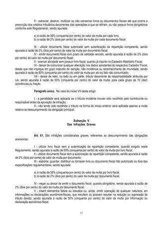 17
II - extraviar, destruir, inutilizar ou não conservar livros ou documentos fiscais até que ocorra a
prescrição dos créditos tributários decorrentes das operações a que se refiram, ou não possuir livros obrigatórios
conforme este Regulamento, sendo apurada:
a) à razão de 50% (cinquenta por cento) do valor da multa por cada livro;
b) à razão de 2% (dois por cento) do valor da multa por cada documento fiscal;
III - utilizar documento fiscal autorizado sem autenticação da repartição competente, sendo
apurada à razão de 2% (dois por cento) do valor da multa por documento fiscal;
IV - emitir documento fiscal com prazo de validade vencido, sendo apurada à razão de 2% (dois
por cento) do valor da multa por documento fiscal;
V - exercer atividade sem possuir livro fiscal, quando já inscrito no Cadastro Mobiliário Fiscal;
VI - deixar de comunicar qualquer alteração nos dados constantes do respectivo Cadastro Fiscal,
desde que não implique em gozo indevido de isenção, não incidência ou reconhecimento de imunidade, sendo
apurada à razão de 50% (cinquenta por cento) do valor da multa por ato ou fato não comunicado;
VII - deixar de reter, no todo ou em parte, tributo decorrente de responsabilidade atribuída por
Lei, sendo apurada à razão de 50% (cinquenta por cento) do valor da multa, para cada grupo de 10 (dez)
ocorrências ou fração.
Parágrafo único. No caso do inciso VII deste artigo:
I - a penalidade será aplicada se o tributo incidente houver sido recolhido pelo contribuinte ou
responsável antes da apuração da infração;
II - não tendo sido recolhido o tributo na forma do inciso anterior será aplicada apenas a multa
relativa ao descumprimento da obrigação principal.
Subseção V
Das Infrações Graves
Art. 61. São infrações consideradas graves, referentes ao descumprimento das obrigações
acessórias:
I - utilizar livro fiscal sem a autenticação da repartição competente, quando exigida neste
Regulamento, sendo apurada à razão de 50% (cinquenta por cento) do valor da multa por livro fiscal;
II - utilizar documento fiscal sem a autorização da repartição competente, sendo apurada à razão
de 2% (dois por cento) do valor da multa por documento;
III - elaborar, guardar, distribuir ou fornecer livro ou documento fiscal não autorizado ou fora das
especificações regulamentares, sendo apurada:
a) à razão de 50% (cinquenta por cento) do valor da multa por livro fiscal;
b) à razão de 2% (dois por cento) do valor da multa por documento fiscal;
IV - negar ou deixar de emitir o documento fiscal, quando obrigatório, sendo apurada à razão de
2% (dois por cento) do valor da multa por documento fiscal;
V - inserir elementos falsos ou inexatos ou, ainda, omitir operação de qualquer natureza, em
informações ou declarações econômico-fiscais, que resultem ou possam resultar na redução ou supressão de
tributo devido, sendo apurada à razão de 50% (cinquenta por cento) do valor da multa por informação ou
declaração econômico-fiscal;
 